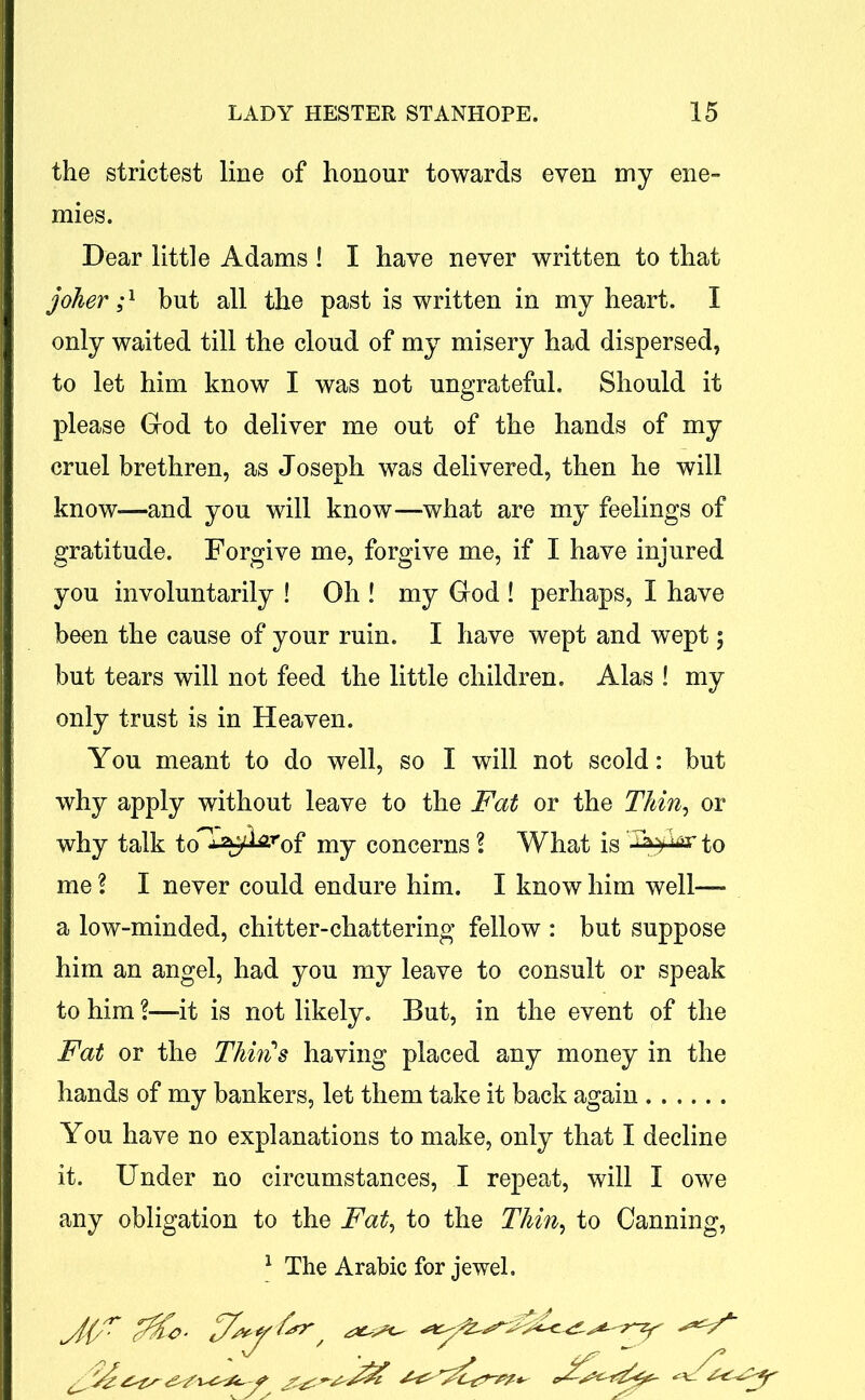 the strictest line of honour towards even my ene- mies. Dear little Adams ! I have never written to that joker;1 but all the past is written in my heart. I only waited till the cloud of my misery had dispersed, to let him know I was not ungrateful. Should it please God to deliver me out of the hands of my cruel brethren, as Joseph was delivered, then he will know*—and you will know—what are my feelings of gratitude. Forgive me, forgive me, if I have injured you involuntarily ! Oh ! my God ! perhaps, I have been the cause of your ruin. I have wept and wept; but tears will not feed the little children. Alas ! my only trust is in Heaven. You meant to do well, so I will not scold: but why apply without leave to the Fat or the Thin, or why talk to^-ffi^of my concerns l What is 'AyW to me? I never could endure him. I know him well— a low-minded, chitter-chattering fellow : but suppose him an angel, had you my leave to consult or speak to him ?—-it is not likely. But, in the event of the Fat or the Thin's having placed any money in the hands of my bankers, let them take it back again You have no explanations to make, only that I decline it. Under no circumstances, I repeat, will I owe any obligation to the Fat, to the Thin, to Canning, 1 The Arabic for jewel. ^({/T £