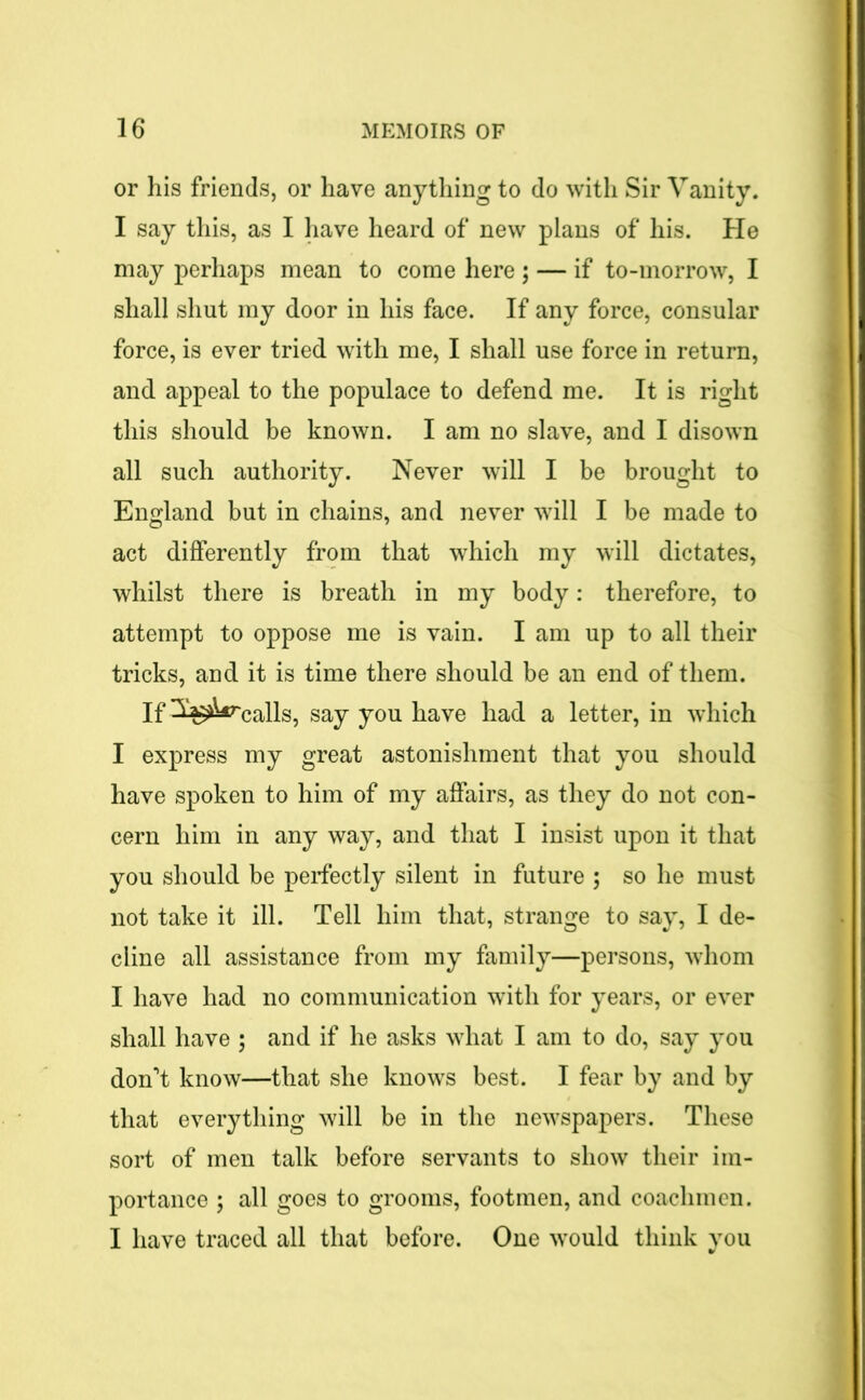 or his friends, or have anything to do with Sir Vanity. I say this, as I have heard of new plans of his. He may perhaps mean to come here ; — if to-morrow, I shall shut my door in his face. If any force, consular force, is ever tried with me, I shall use force in return, and appeal to the populace to defend me. It is right this should be known. I am no slave, and I disown all such authority. Never will I be brought to England but in chains, and never will I be made to act differently from that which my will dictates, whilst there is breath in my body: therefore, to attempt to oppose me is vain. I am up to all their tricks, and it is time there should be an end of them. If 3^rCalls, say you have had a letter, in which I express my great astonishment that you should have spoken to him of my affairs, as they do not con- cern him in any way, and that I insist upon it that you should be perfectly silent in future ; so he must not take it ill. Tell him that, strange to say, I de- cline all assistance from my family—persons, whom I have had no communication with for years, or ever shall have ; and if he asks what I am to do, say you don’t know—that she knows best. I fear by and by that everything will be in the newspapers. These sort of men talk before servants to show their im- portance ; all goes to grooms, footmen, and coachmen. I have traced all that before. One would think you