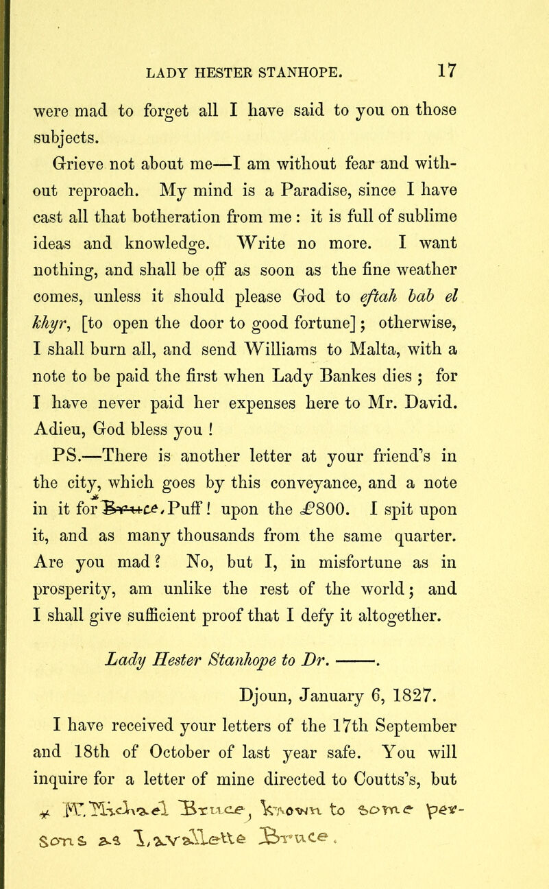were mad to forget all I have said to you on those subjects. Grieve not about me-—I am without fear and with- out reproach. My mind is a Paradise, since I have cast all that botheration from me : it is full of sublime ideas and knowledge. Write no more. I want nothing, and shall be off as soon as the fine weather comes, unless it should please God to eftah bob el khyr, [to open the door to good fortune]; otherwise, I shall burn all, and send Williams to Malta, with a note to be paid the first when Lady Bankes dies ; for I have never paid her expenses here to Mr. David. Adieu, God bless you ! PS.—There is another letter at your friend's in the city, which goes by this conveyance, and a note in it for Puff! upon the £800. 1 spit upon it, and as many thousands from the same quarter. Are you mad ? No, but I, in misfortune as in prosperity, am unlike the rest of the world; and I shall give sufficient proof that I defy it altogether. Lady Hester Stanhope to Dr. . Djoun, January 6, 1827. I have received your letters of the 17th September and 18th of October of last year safe. You will inquire for a letter of mine directed to Ooutts's, but * .FT, 'Ylvdrx'^eT 'Brivcie^ V/vovm to 'peie- Sons 2k* Bruce.