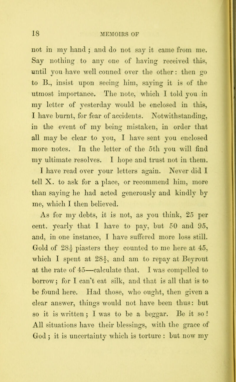 not in my hand ; and do not say it came from me. Say nothing to any one of having received this, until you have well conned over the other: then go to B., insist upon seeing him, saying it is of the utmost importance. The note, which I told you in my letter of yesterday would be enclosed in this, I have burnt, for fear of accidents. Notwithstanding, in the event of my being mistaken, in order that all may be clear to you, I have sent you enclosed more notes. In the letter of the 5th you will find my ultimate resolves. I hope and trust not in them. I have read over your letters again. Never did I tell X. to ask for a place, or recommend him, more than saying he had acted generously and kindly by me, which I then believed. As for my debts, it is not, as you think, 25 per cent, yearly that I have to pay, but 50 and 95, and, in one instance, I have suffered more loss still. Gold of 28^ piasters they counted to me here at 45, which I spent at 28|, and am to repay at Beyrout at the rate of 45—calculate that. I was compelled to borrow; for I can’t eat silk, and that is all that is to be found here. Had those, who ought, then given a clear answer, things would not have been thus: but so it is written; I was to be a beggar. Be it so ! All situations have their blessings, with the grace of God ; it is uncertainty which is torture : but now my