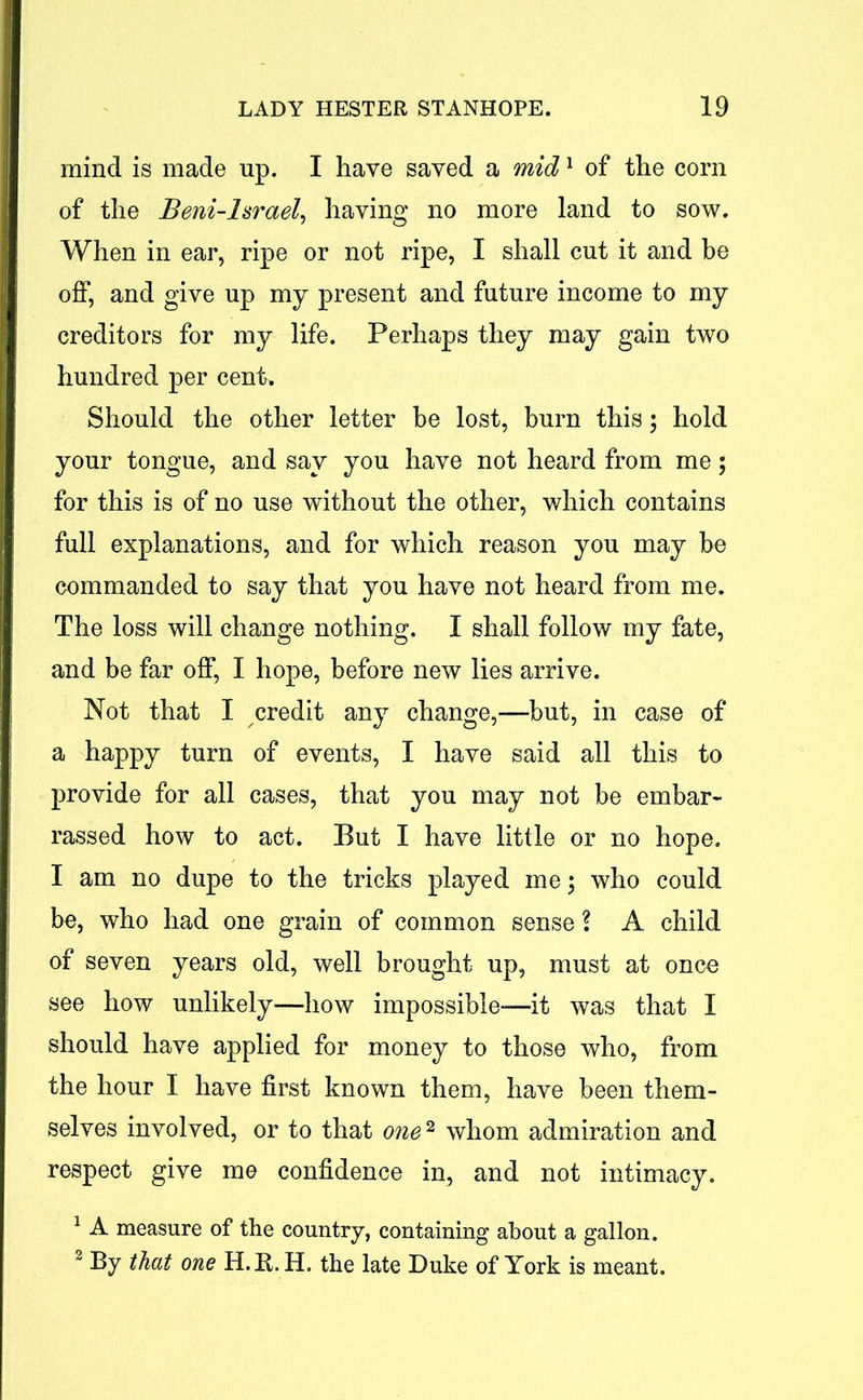 mind is made up. I have saved a mid1 of the corn of the Beni-Israel, having no more land to sow. When in ear, ripe or not ripe, I shall cut it and be off, and give up my present and future income to my creditors for my life. Perhaps they may gain two hundred per cent. Should the other letter be lost, burn this; hold your tongue, and say you have not heard from me; for this is of no use without the other, which contains full explanations, and for which reason you may be commanded to say that you have not heard from me. The loss will change nothing. I shall follow my fate, and be far off, I hope, before new lies arrive. Not that I credit any change,—but, in case of a happy turn of events, I have said all this to provide for all cases, that you may not be embar- rassed how to act. But I have little or no hope. I am no dupe to the tricks played me; who could be, who had one grain of common sense l A child of seven years old, well brought up, must at once see how unlikely—how impossible—it was that I should have applied for money to those who, from the hour I have first known them, have been them- selves involved, or to that one2 whom admiration and respect give me confidence in, and not intimacy. 1 A measure of the country, containing about a gallon. 2 By that one H.R. H. the late Duke of York is meant.