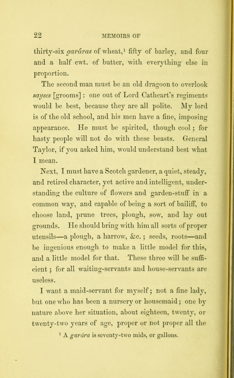 thirty-six gardras of wheat,1 fifty of barley, and four and a half cwt. of butter, with everything else in proportion. The second man must be an old dragoon to overlook sayses [grooms]: one out of Lord Cathcart’s regiments would be best, because they are all polite. My lord is of the old school, and his men have a fine, imposing appearance. He must be spirited, though cool; for hasty people will not do with these beasts. General Taylor, if you asked him, would understand best what I mean. Next, I must have a Scotch gardener, a quiet, steady, and retired character, yet active and intelligent, under- standing the culture of flowers and garden-stuff in a common way, and capable of being a sort of bailiff, to choose land, prune trees, plough, sow, and lay out grounds. He should bring with him all sorts of proper utensils—a plough, a harrow, &c.; seeds, roots—and be ingenious enough to make a little model for this, and a little model for that. These three will be suffi- cient ; for all waiting-servants and house-servants are useless. I want a maid-servant for myself; not a fine lady, but one who has been a nursery or housemaid; one by nature above her situation, about eighteen, twenty, or twenty-two years of age, proper or not proper all the 1 A gardra is seventy-two mids, or gallons.