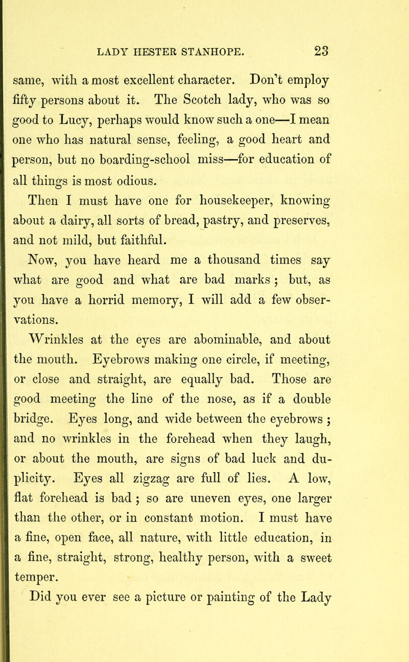 same, with a most excellent character. Don’t employ- fifty persons about it. The Scotch lady, who was so good to Lucy, perhaps would know such a one—I mean one who has natural sense, feeling, a good heart and person, but no boarding-school miss—for education of all things is most odious. Then I must have one for housekeeper, knowing about a dairy, all sorts of bread, pastry, and preserves, and not mild, but faithful. Now, you have heard me a thousand times say what are good and what are bad marks ; but, as you have a horrid memory, I will add a few obser- vations. Wrinkles at the eyes are abominable, and about the mouth. Eyebrows making one circle, if meeting, or close and straight, are equally bad. Those are good meeting the line of the nose, as if a double bridge. Eyes long, and wide between the eyebrows ; and no wrinkles in the forehead when they laugh, or about the mouth, are signs of bad luck and du- plicity. Eyes all zigzag are full of lies. A low, flat forehead is bad ; so are uneven eyes, one larger than the other, or in constant motion. I must have a fine, open face, all nature, with little education, in a fine, straight, strong, healthy person, with a sweet temper. Did you ever see a picture or painting of the Lady