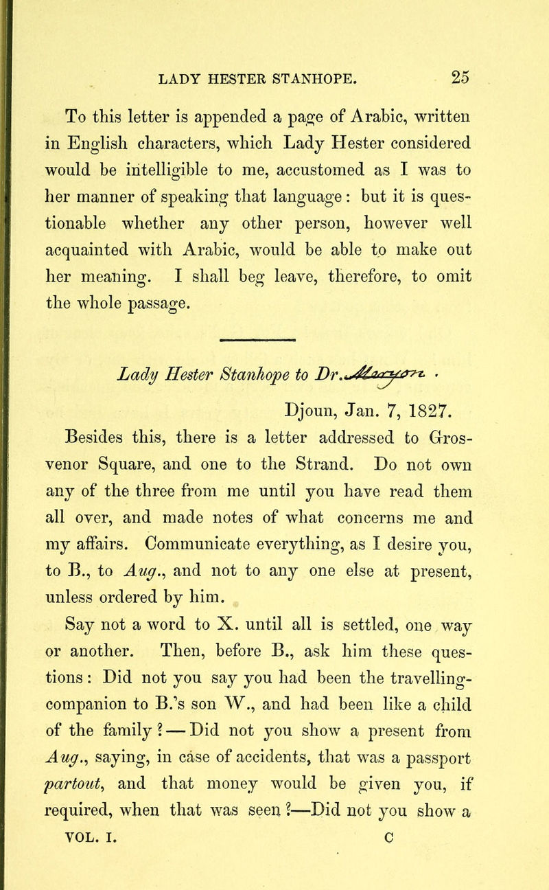 To this letter is appended a page of Arabic, written in English characters, which Lady Hester considered would be intelligible to me, accustomed as I was to her manner of speaking that language : but it is ques- tionable whether any other person, however well acquainted with Arabic, would be able to make out her meaning. I shall beg leave, therefore, to omit the whole passage. Lady Hester Stanhope to Dr- Djoun, Jan. 7, 1827. Besides this, there is a letter addressed to Gros- venor Square, and one to the Strand. Do not own any of the three from me until you have read them all over, and made notes of what concerns me and my affairs. Communicate everything, as I desire you, to B., to Aug., and not to any one else at present, unless ordered by him. Say not a word to X. until all is settled, one way or another. Then, before B., ask him these ques- tions : Did not you say you had been the travelling- companion to B.’s son W., and had been like a child of the family \ — Did not you show a present from Aug., saying, in case of accidents, that was a passport partout, and that money would be given you, if required, when that was seen ?—Did not you show a VOL. i. c