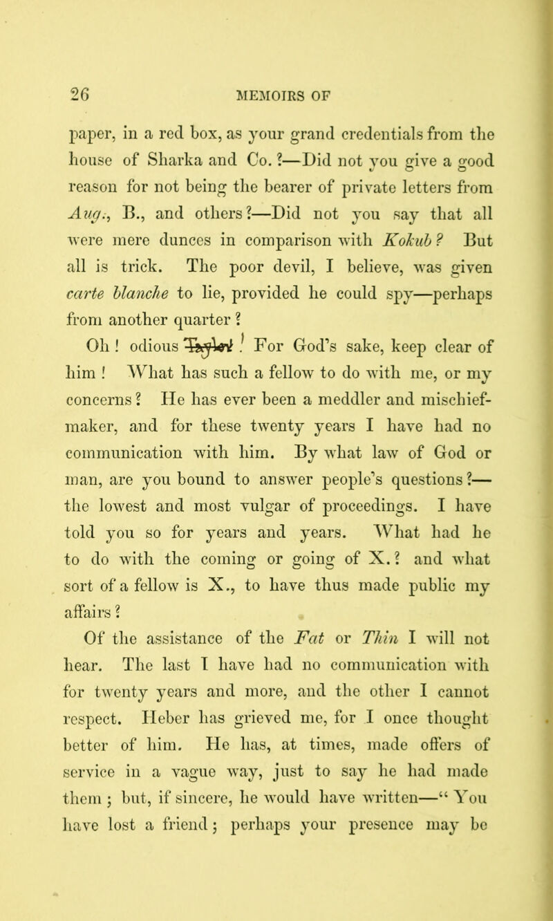 paper, in a red box, as your grand credentials from the house of Sharka and Co. ?—Did not you give a good reason for not being the bearer of private letters from Aug;, B., and others?—Did not you say that all were mere dunces in comparison with Kokub ? But all is trick. The poor devil, I believe, was given carte blanche to lie, provided he could spy—perhaps from another quarter ? Oh ! odious TffiW ! For God’s sake, keep clear of him ! What has such a fellow to do with me, or my concerns ? He has ever been a meddler and mischief- maker, and for these twenty years I have had no communication with him. By what law of God or man, are you bound to answer people’s questions ?— the lowest and most vulgar of proceedings. I have told you so for years and years. What had he to do with the coming or going of X. ? and what sort of a fellow is X., to have thus made public my affairs ? Of the assistance of the Fat or Thin I will not hear. The last I have had no communication with for twenty years and more, and the other I cannot respect. Heber has grieved me, for I once thought better of him. He has, at times, made offers of service in a vague way, just to say he had made them ; but, if sincere, he would have written—“ You have lost a friend; perhaps your presence may be