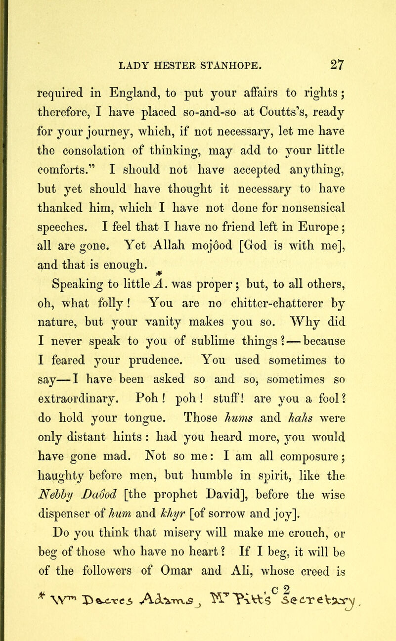 required in England, to put your affairs to rights; therefore, I have placed so-and-so at Coutts’s, ready for your journey, which, if not necessary, let me have the consolation of thinking, may add to your little comforts.” I should not have accepted anything, but yet should have thought it necessary to have thanked him, which I have not done for nonsensical speeches. I feel that I have no friend left in Europe; all are gone. Yet Allah mojood [God is with me], and that is enough. Speaking to little A. was proper; but, to all others, oh, what folly ! You are no chitter-chatterer by nature, but your vanity makes you so. Why did I never speak to you of sublime things ? — because I feared your prudence. You used sometimes to say—I have been asked so and so, sometimes so extraordinary. Poh ! poh ! stuff! are you a fool? do hold your tongue. Those hums and hahs were only distant hints : had you heard more, you would have gone mad. Not so me: I am all composure; haughty before men, but humble in spirit, like the Nebby Daood [the prophet David], before the wise dispenser of hum and hliyr [of sorrow and joy]. Do you think that misery will make me crouch, or beg of those who have no heart ? If I beg, it will be of the followers of Omar and Ali, whose creed is i c 2 * W™ e $ *A.J YY TS.h&'S sSe £Y €
