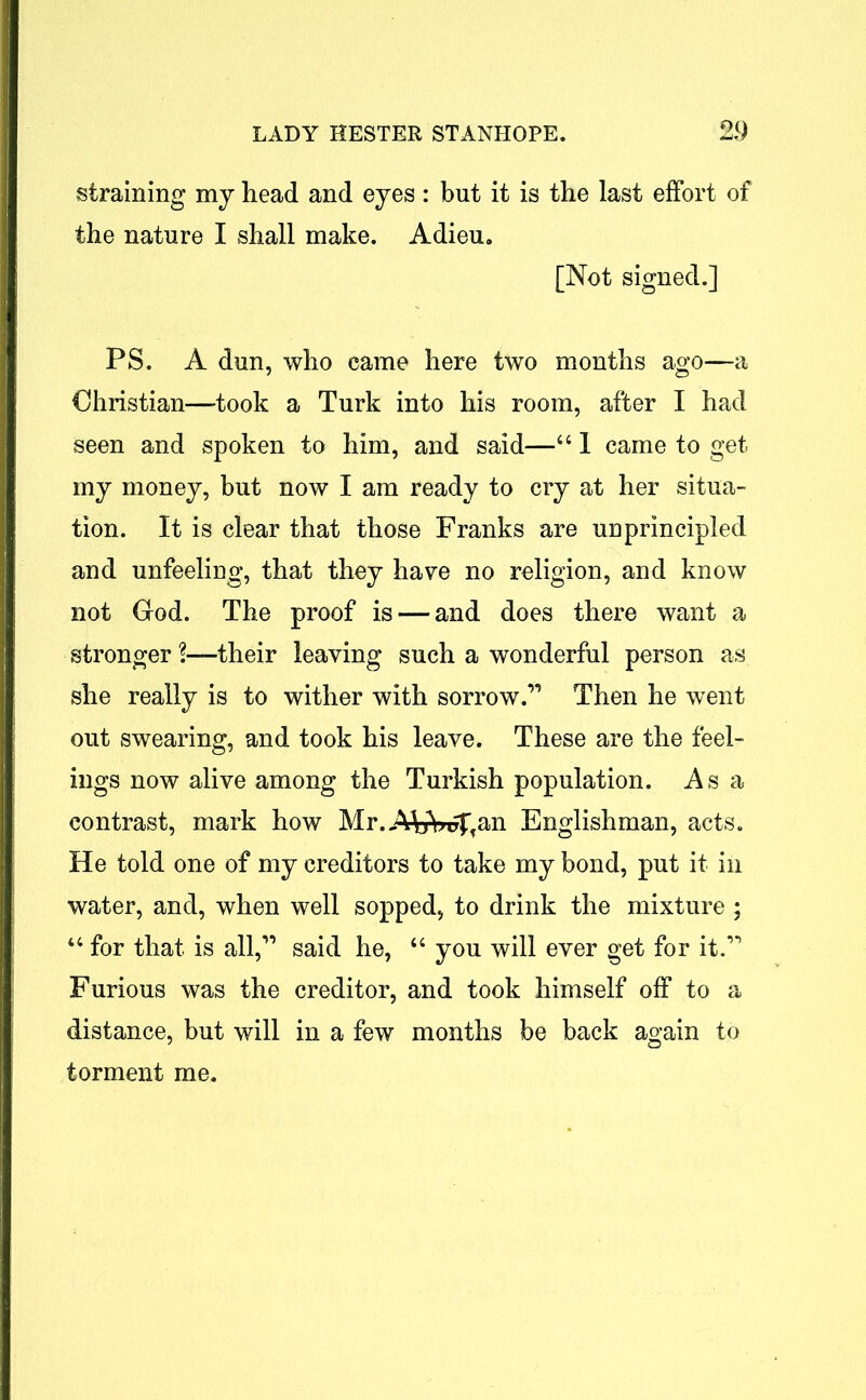 straining my head and eyes: but it is the last effort of the nature I shall make. Adieu. [Not signed.] PS. A dun, who came here two months ago—a Christian—took a Turk into his room, after I had seen and spoken to him, and said—661 came to get my money, but now I am ready to cry at her situa- tion. It is clear that those Franks are unprincipled and unfeeling, that they have no religion, and know not Grod. The proof is — and does there want a stronger!—their leaving such a wonderful person as she really is to wither with sorrow.” Then he went out swearing, and took his leave. These are the feel- ings now alive among the Turkish population. Asa contrast, mark how Mr.AfciWffan Englishman, acts. He told one of my creditors to take my bond, put it in water, and, when well sopped, to drink the mixture ; 44 for that is all,” said he, 44 you will ever get for it.” Furious was the creditor, and took himself off to a distance, but will in a few months be back again to torment me.