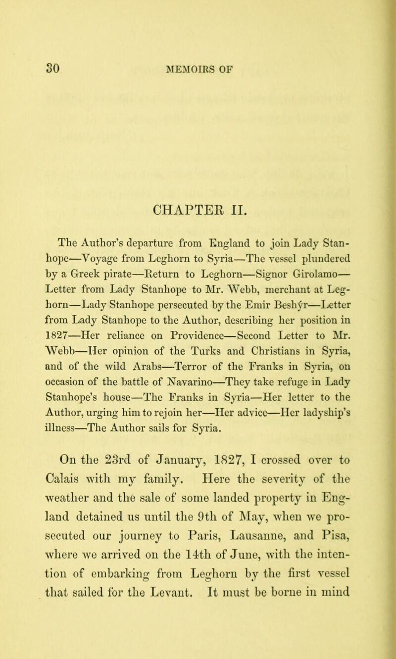 CHAPTER II. The Author’s departure from England to join Lady Stan- hope—Voyage from Leghorn to Syria—The vessel plundered by a Greek pirate—Return to Leghorn—Signor Girolamo— Letter from Lady Stanhope to Mr. Webb, merchant at Leg- horn—Lady Stanhope persecuted by the Emir Beshyr—Letter from Lady Stanhope to the Author, describing her position in 1827—Her reliance on Providence—Second Letter to Mr. Webb—Her opinion of the Turks and Christians in Syria, and of the wild Arabs—Terror of the Franks in Syria, on occasion of the battle of Navarino—They take refuge in Lady Stanhope’s house—The Franks in Syria—Her letter to the Author, urging him to rejoin her—Her advice—Her ladyship’s illness—The Author sails for Syria. On the 23rcl of January, 1827, I crossed over to Calais with my family. Here the severity of the weather and the sale of some landed property in Eng- land detained us until the 9th of May, when we pro- secuted our journey to Paris, Lausanne, and Pisa, where we arrived on the 14th of June, with the inten- tion of embarking from Leghorn by the first vessel that sailed for the Levant. It must be borne in mind