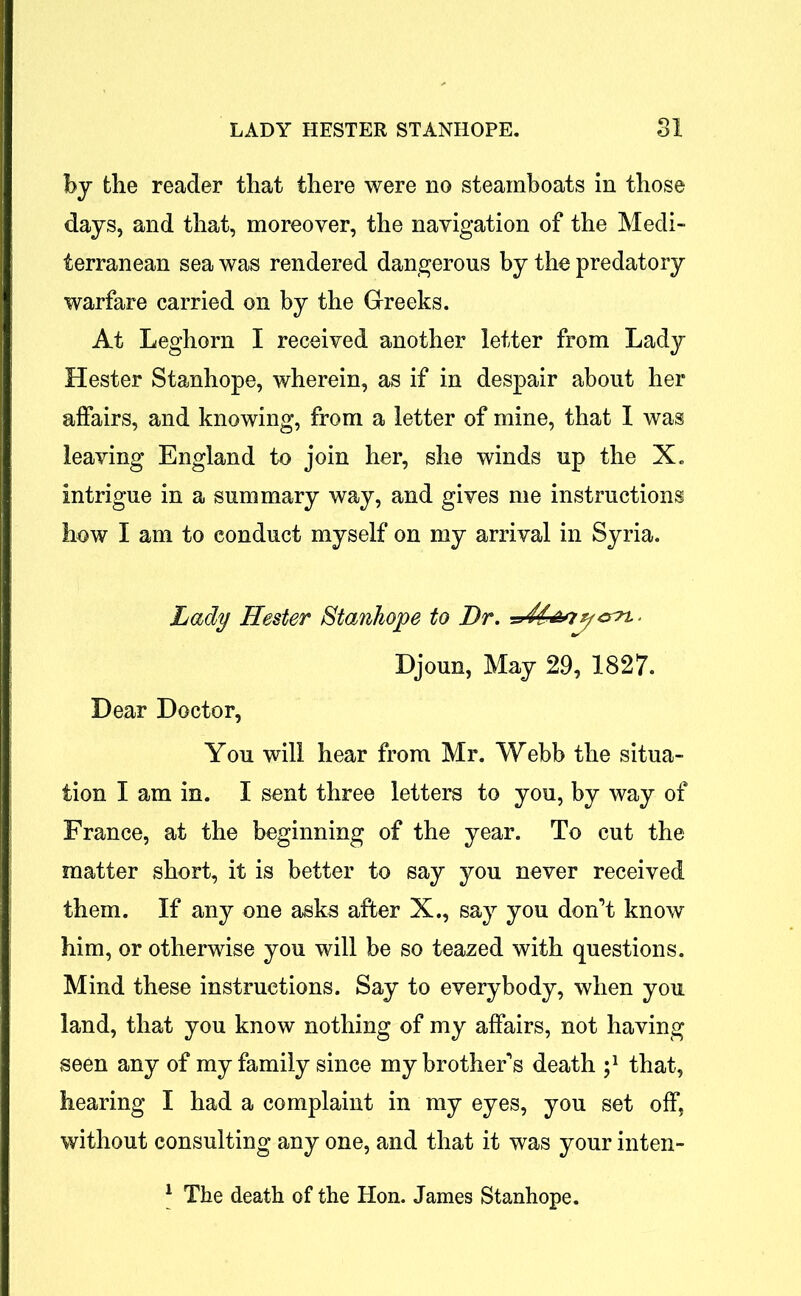 by the reader that there were no steamboats in those days, and that, moreover, the navigation of the Medi- terranean sea was rendered dangerous by the predatory warfare carried on by the Greeks. At Leghorn I received another letter from Lady Hester Stanhope, wherein, as if in despair about her affairs, and knowing, from a letter of mine, that I was leaving England to join her, she winds up the X. intrigue in a summary way, and gives me instructions how I am to conduct myself on my arrival in Syria. Lady Hester Stanhope to Dr. . Djoun, May 29, 1827. Dear Doctor, You will hear from Mr. Webb the situa- tion I am in. I sent three letters to you, by way of France, at the beginning of the year. To cut the matter short, it is better to say you never received them. If any one asks after X., say you don’t know him, or otherwise you will be so teazed with questions. Mind these instructions. Say to everybody, when you land, that you know nothing of my affairs, not having seen any of my family since my brother’s death j1 that, hearing I had a complaint in my eyes, you set off, without consulting any one, and that it was your inten- 1 The death of the Hon. James Stanhope.