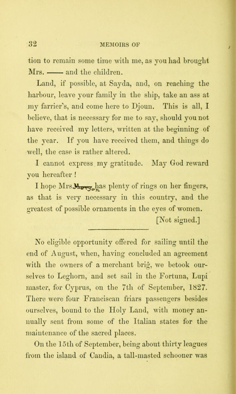 tion to remain some time with me, as you had brought Mrs. and the children. Land, if possible, at Sayda, and, on reaching the harbour, leave your family in the ship, take an ass at my farrier’s, and come here to Djoun. This is all, I believe, that is necessary for me to say, should you not have received my letters, written at the beginning of the year. If you have received them, and things do well, the case is rather altered. I cannot express my gratitude. May God reward you hereafter ! I hope MrsJ4i*r^Jms plenty of rings on her fingers, as that is very necessary in this country, and the greatest of possible ornaments in the eyes of women. [Not signed.] No eligible opportunity offered for sailing until the end of August, when, having concluded an agreement with the owners of a merchant brig, we betook our- selves to Leghorn, and set sail in the Fortuna, Lupi master, for Cyprus, on the 7th of September, 1827. There were four Franciscan friars passengers besides ourselves, bound to the Holy Land, with money an- nually sent from some of the Italian states for the maintenance of the sacred places. On the 15th of September, being about thirty leagues from the island of Candia, a tall-masted schooner was