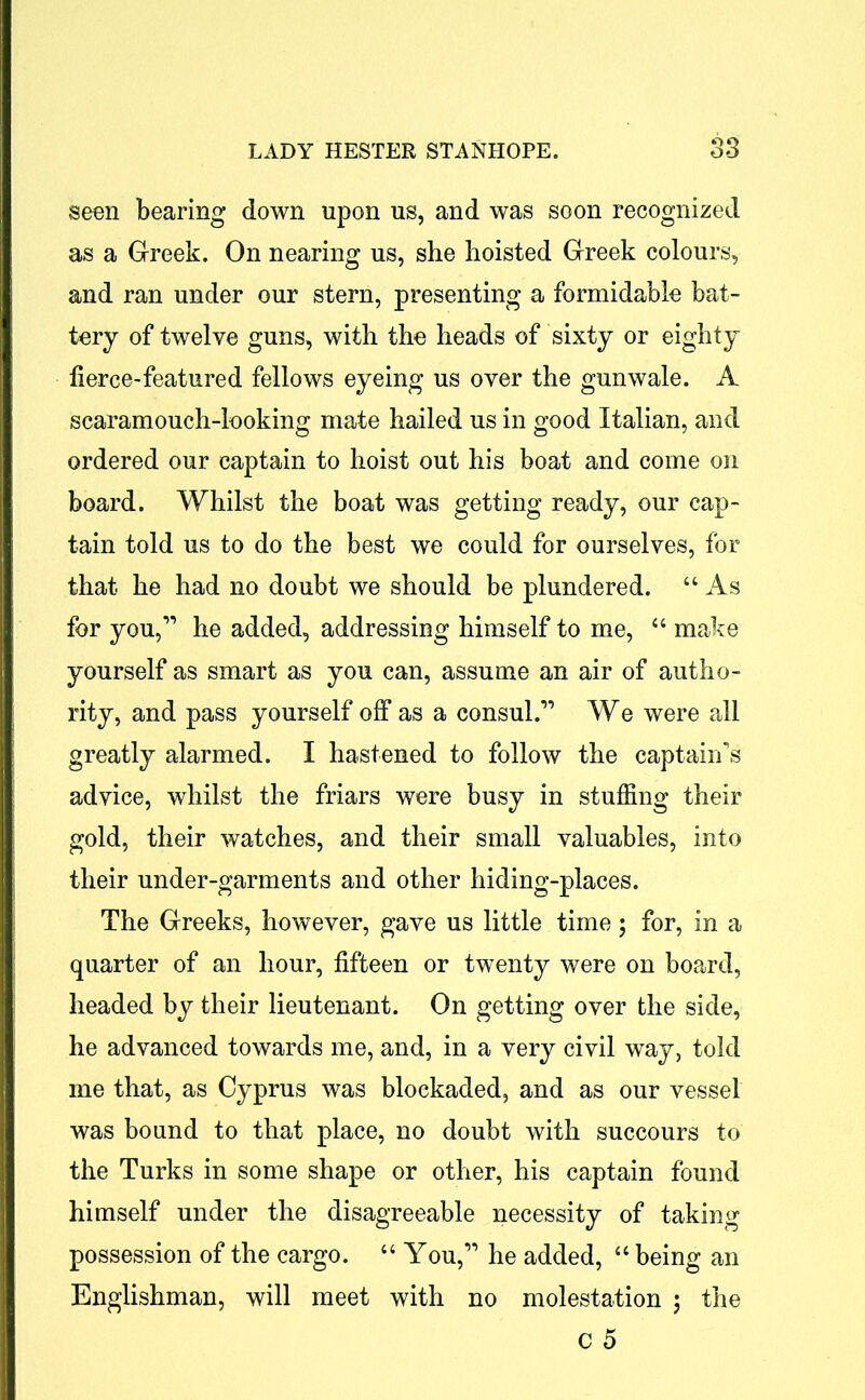 seen bearing down upon us, and was soon recognized as a Greek. On nearing us, she hoisted Greek colours, and ran under our stern, presenting a formidable bat- tery of twelve guns, with the heads of sixty or eighty fierce-featured fellows eyeing us over the gunwale. A scaramouch-looking mate hailed us in good Italian, and ordered our captain to hoist out his boat and come on board. Whilst the boat was getting ready, our cap- tain told us to do the best we could for ourselves, for that he had no doubt we should be plundered. “ As for you,” he added, addressing himself to me, 44 make yourself as smart as you can, assume an air of autho- rity, and pass yourself off as a consul.” We were rdl greatly alarmed. I hastened to follow the captain’s advice, whilst the friars were busy in stuffing their gold, their watches, and their small valuables, into their under-garments and other hiding-places. The Greeks, however, gave us little time; for, in a quarter of an hour, fifteen or twenty were on board, headed by their lieutenant. On getting over the side, he advanced towards me, and, in a very civil way, told me that, as Cyprus was blockaded, and as our vessel was bound to that place, no doubt with succours to the Turks in some shape or other, his captain found himself under the disagreeable necessity of taking possession of the cargo. 44 You,” he added, 44 being an Englishman, will meet with no molestation ; the c 5
