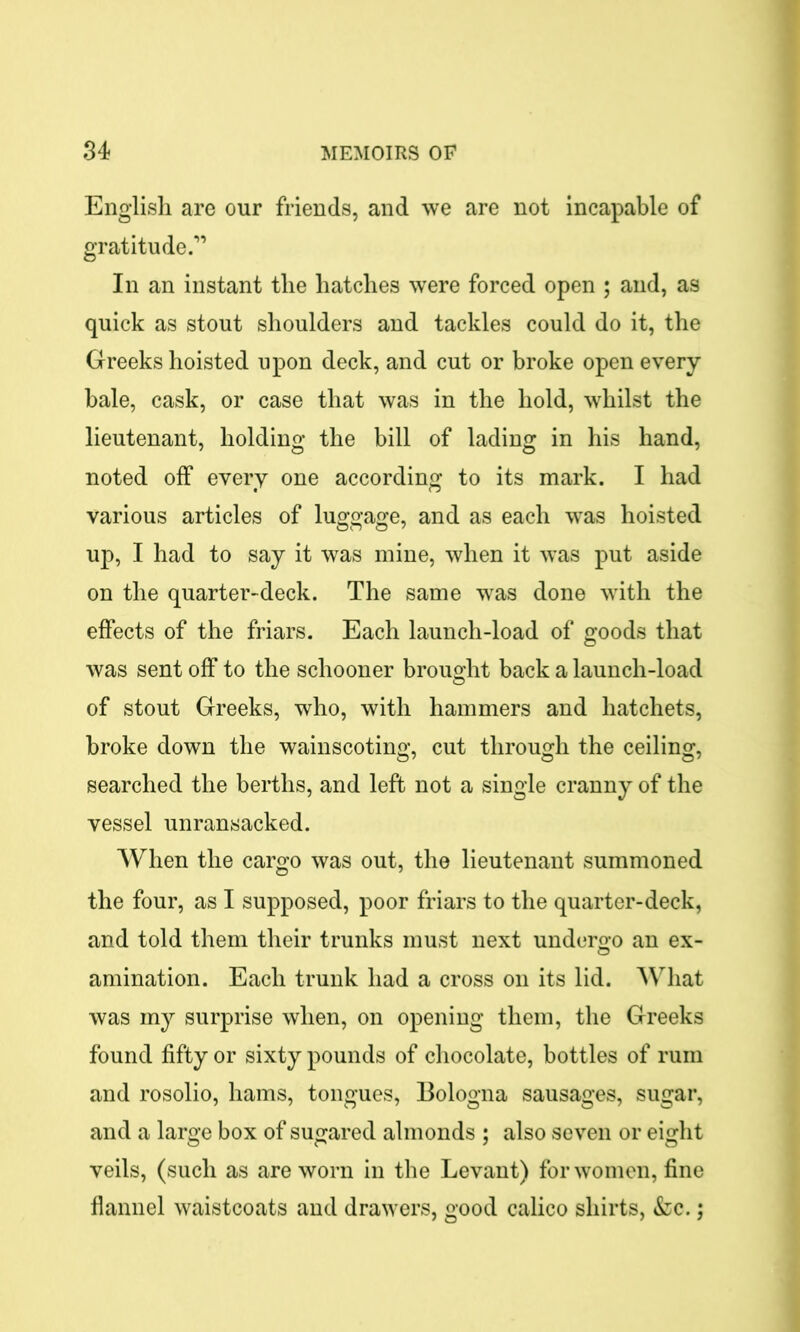 English are our friends, and we are not incapable of gratitude.” In an instant the hatches were forced open ; and, as quick as stout shoulders and tackles could do it, the Greeks hoisted upon deck, and cut or broke open every bale, cask, or case that was in the hold, whilst the lieutenant, holding the bill of lading in his hand, noted off every one according to its mark. I had various articles of luggage, and as each was hoisted up, I had to say it was mine, when it was put aside on the quarter-deck. The same was done with the effects of the friars. Each launch-load of goods that was sent off to the schooner brought back a launch-load of stout Greeks, who, with hammers and hatchets, broke down the wainscoting, cut through the ceiling, searched the berths, and left not a single cranny of the vessel unransacked. When the cargo was out, the lieutenant summoned the four, as I supposed, poor friars to the quarter-deck, and told them their trunks must next undergo an ex- animation. Each trunk had a cross on its lid. What was my surprise when, on opening them, the Greeks found fifty or sixty pounds of chocolate, bottles of rum and rosolio, hams, tongues, Bologna sausages, sugar, and a large box of sugared almonds ; also seven or eight veils, (such as are worn in the Levant) for women, fine flannel waistcoats and drawers, good calico shirts, &c.;