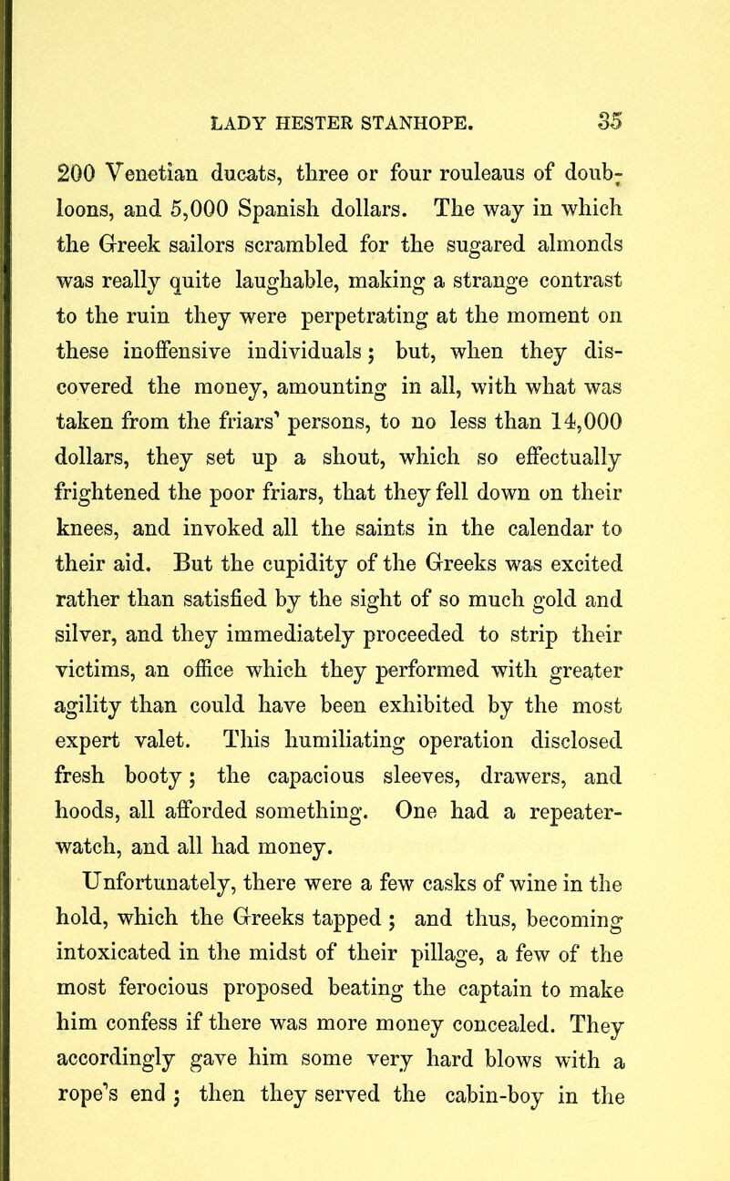 200 Venetian ducats, three or four rouleaus of doubr loons, and 5,000 Spanish dollars. The way in which the Greek sailors scrambled for the sugared almonds was really quite laughable, making a strange contrast to the ruin they were perpetrating at the moment on these inoffensive individuals; but, when they dis- covered the money, amounting in all, with what was taken from the friars'* persons, to no less than 14,000 dollars, they set up a shout, which so effectually frightened the poor friars, that they fell down on their knees, and invoked all the saints in the calendar to their aid. But the cupidity of the Greeks was excited rather than satisfied by the sight of so much gold and silver, and they immediately proceeded to strip their victims, an office which they performed with greater agility than could have been exhibited by the most expert valet. This humiliating operation disclosed fresh booty; the capacious sleeves, drawers, and hoods, all afforded something. One had a repeater- watch, and all had money. Unfortunately, there were a few casks of wine in the hold, which the Greeks tapped ; and thus, becoming intoxicated in the midst of their pillage, a few of the most ferocious proposed beating the captain to make him confess if there was more money concealed. They accordingly gave him some very hard blows with a ropers end ; then they served the cabin-boy in the