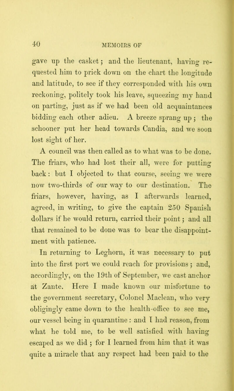 gave up the casket; and the lieutenant, having re- quested him to prick down on the chart the longitude and latitude, to see if they corresponded with his own reckoning, politely took his leave, squeezing my hand on parting, just as if we had been old acquaintances bidding each other adieu. A breeze sprang up ; the schooner put her head towards Candia, and we soon lost sight of her. A council was then called as to what was to be done. The friars, who had lost their all, were for putting back: but I objected to that course, seeing we were now two-thirds of our way to our destination. The friars, however, having, as I afterwards learned, agreed, in writing, to give the captain 250 Spanish dollars if he would return, carried their point; and all that remained to be done was to bear the disappoint- ment with patience. In returning to Leghorn, it wras necessary to put into the first port we could reach for provisions ; and, accordingly, on the 19th of September, we cast anchor at Zante. Here I made known our misfortune to the government secretary, Colonel Maclean, who very obligingly came down to the health-office to see me, our vessel being in quarantine : and I had reason, from what he told me, to be well satisfied with having escaped as we did ; for I learned from him that it was quite a miracle that any respect had been paid to the