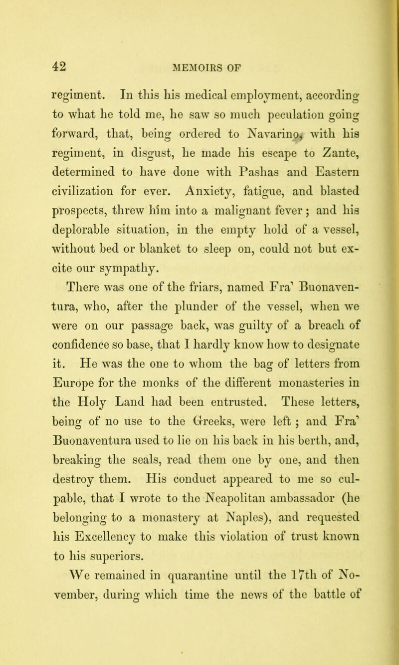 regiment. In this his medical employment, according to what he told me, he saw so much peculation going forward, that, being ordered to Navarino* with his regiment, in disgust, he made his escape to Zante, determined to have done with Pashas and Eastern civilization for ever. Anxiety, fatigue, and blasted prospects, threw him into a malignant fever; and his deplorable situation, in the empty hold of a vessel, without bed or blanket to sleep on, could not but ex- cite our sympathy. There was one of the friars, named Fra’ Buonaven- tura, who, after the plunder of the vessel, when we were on our passage back, was guilty of a breach of confidence so base, that I hardly know how to designate it. He was the one to whom the basr of letters from Europe for the monks of the different monasteries in the Holy Land had been entrusted. These letters, being of no use to the Greeks, were left; and Fra’ Buonaventura used to lie on his back in his berth, and, breaking the seals, read them one by one, and then destroy them. His conduct appeared to me so cul- pable, that I wrote to the Neapolitan ambassador (he belonging to a monastery at Naples), and requested his Excellency to make this violation of trust known to his superiors. We remained in quarantine until the 17th of No- vember, during which time the news of the battle of