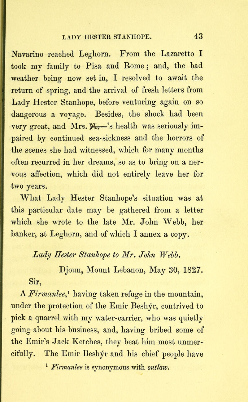 Navarino reached Leghorn. From the Lazaretto I took my family to Pisa and Rome; and, the bad weather being now set in, I resolved to await the return of spring, and the arrival of fresh letters from Lady Hester Stanhope, before venturing again on so dangerous a voyage. Besides, the shock had been very great, and Mrs. Hr;—’s health was seriously im- paired by continued sea-sickness and the horrors of the scenes she had witnessed, which for many months often recurred in her dreams, so as to bring on a ner- vous affection, which did not entirely leave her for two years. What Lady Hester Stanhope’s situation was at this particular date may be gathered from a letter which she wrote to the late Mr. John Webb, her banker, at Leghorn, and of which I annex a copy. Lady Hester Stanhope to Mr. John Webb. Djoun, Mount Lebanon, May 30, 1827. Sir, A jFirmanlee,1 having taken refuge in the mountain, under the protection of the Emir Beshyr, contrived to pick a quarrel with my water-carrier, who was quietly going about his business, and, having bribed some of the Emir’s Jack Ketches, they beat him most unmer- cifully. The Emir Beshyr and his chief people have 1 Firmanlee is synonymous with outlaw.