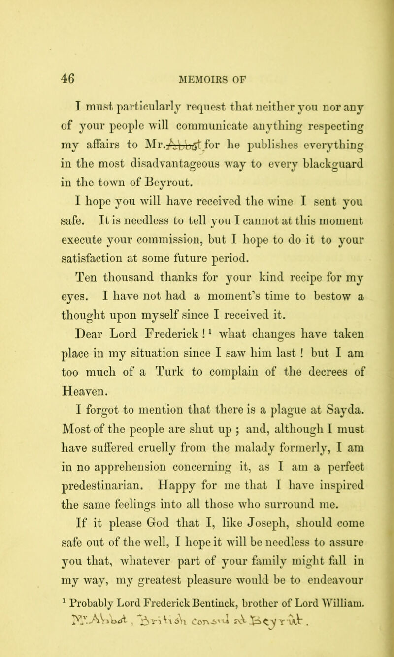 I must particularly request that neither you nor any of your people will communicate anything respecting my affairs to Mr.AL'ngt for he publishes eveiything in the most disadvantageous way to every blackguard in the town of Beyrout. I hope you will have received the wine I sent you safe. It is needless to tell you I cannot at this moment execute your commission, but I hope to do it to your satisfaction at some future period. Ten thousand thanks for your kind recipe for my eyes. I have not had a moment’s time to bestow a thought upon myself since I received it. Dear Lord Frederick!1 what changes have taken place in my situation since I saw him last ! but I am too much of a Turk to complain of the decrees of Heaven. I forgot to mention that there is a plague at Sayda. Most of the people are shut up ; and, although I must have suffered cruelly from the malady formerly, I am in no apprehension concerning it, as I am a perfect predestinarian. Happy for me that I have inspired the same feelings into all those who surround me. If it please God that I, like Joseph, should come safe out of the well, I hope it will be needless to assure you that, whatever part of your family might fall in my way, my greatest pleasure would be to endeavour 1 Probably Lord Frederick Bentinck, brother of Lord William. , £TrS bi sW Cord'd ^ ty v.