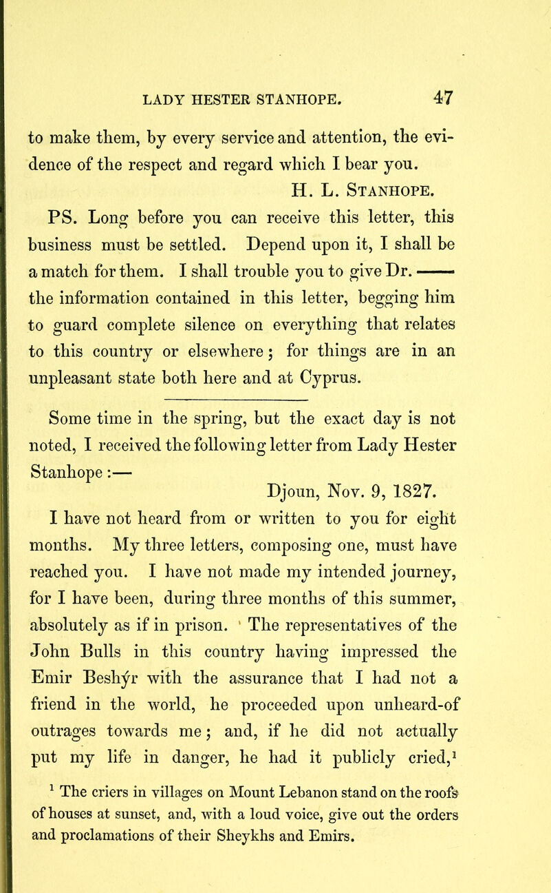 to make them, by every service and attention, the evi- dence of the respect and regard which I bear you. H. L. Stanhope. PS. Long before you can receive this letter, this business must be settled. Depend upon it, I shall be a match for them. I shall trouble you to give Dr. — the information contained in this letter, begging him to guard complete silence on everything that relates to this country or elsewhere; for things are in an unpleasant state both here and at Cyprus. Some time in the spring, but the exact day is not noted, I received the following letter from Lady Hester Stanhope:— Djoun, Nov. 9, 1827. I have not heard from or written to you for eight months. My three letters, composing one, must have reached you. I have not made my intended journey, for I have been, during three months of this summer, absolutely as if in prison. ' The representatives of the John Bulls in this country having impressed the Emir Beshyr with the assurance that I had not a friend in the world, he proceeded upon unheard-of outrages towards me; and, if he did not actually put my life in danger, he had it publicly cried,1 1 The criers in villages on Mount Lebanon stand on the roofs of houses at sunset, and, with a loud voice, give out the orders and proclamations of their Sheykhs and Emirs.