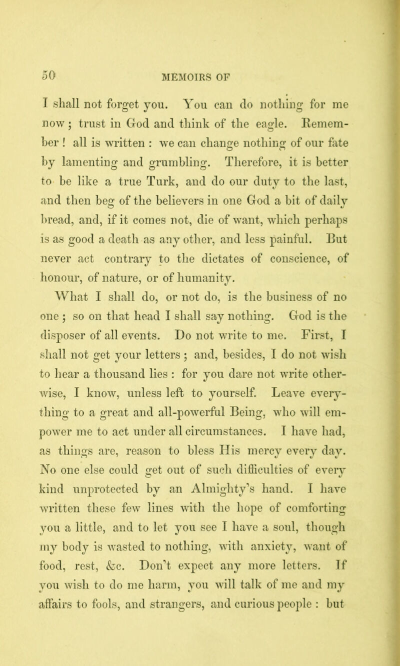 I shall not forget you. You can do nothing for me now ; trust in God and think of the eagle. Remem- ber ! all is written : we can change nothing of our fate by lamenting and grumbling. Therefore, it is better to be like a true Turk, and do our duty to the last, and then beg of the believers in one God a bit of daily bread, and, if it comes not, die of want, which perhaps is as good a death as any other, and less painful. But never act contrary to the dictates of conscience, of honour, of nature, or of humanity. What I shall do, or not do, is the business of no one ; so on that head I shall say nothing. God is the disposer of all events. Do not write to me. First, I shall not get your letters ; and, besides, I do not wish to hear a thousand lies : for you dare not write other- wise, I know, unless left to yourself. Leave every- thing to a great and all-powerful Being, who will em- power me to act under all circumstances. I have had, as things are, reason to bless His mercy every day. No one else could get out of such difficulties of every kind unprotected by an Almighty’s hand. I have written these few lines with the hope of comforting you a little, and to let you see I have a soul, though my body is wasted to nothing, with anxiety, want of food, rest, &c. Don’t expect any more letters. If you wish to do me harm, you will talk of me and my affairs to fools, and strangers, and curious people : but