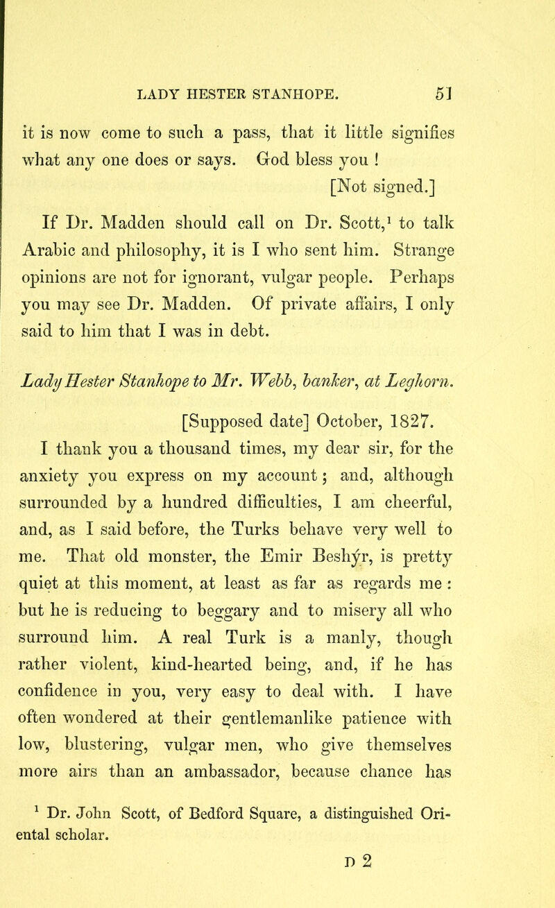 it is now come to such a pass, that it little signifies what any one does or says. God bless you ! [Not signed.] If Dr. Madden should call on Dr. Scott,1 to talk Arabic and philosophy, it is I who sent him. Strange opinions are not for ignorant, vulgar people. Perhaps you may see Dr. Madden. Of private affairs, I only said to him that I was in debt. Lady Hester Stanhope to Mr. Webb, banker, at Leghorn. [Supposed date] October, 1827. I thank you a thousand times, my dear sir, for the anxiety you express on my account; and, although surrounded by a hundred difficulties, I am cheerful, and, as I said before, the Turks behave very well to me. That old monster, the Emir Beshyr, is pretty quiet at this moment, at least as far as regards me : but he is reducing to beggary and to misery all who surround him. A real Turk is a manly, though rather violent, kind-hearted being, and, if he has confidence in you, very easy to deal with. I have often wondered at their gentlemanlike patience with low, blustering, vulgar men, who give themselves more airs than an ambassador, because chance has 1 Dr. John Scott, of Bedford Square, a distinguished Ori- ental scholar.