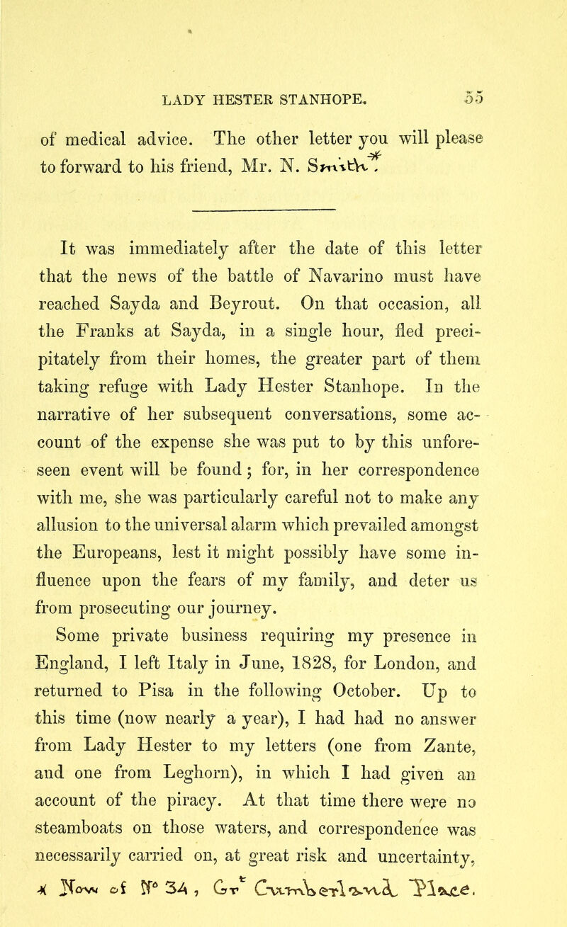 of medical advice. The other letter you will please to forward to his friend, Mr. N. Sm*t\v , It was immediately after the date of this letter that the news of the battle of Navarino must have reached Sayda and Beyrout. On that occasion, all the Franks at Sayda, in a single hour, fled preci- pitately from their homes, the greater part of them taking refuge with Lady Hester Stanhope. In the narrative of her subsequent conversations, some ac- count of the expense she was put to by this unfore- seen event will be found; for, in her correspondence with me, she was particularly careful not to make any allusion to the universal alarm which prevailed amongst the Europeans, lest it might possibly have some in- fluence upon the fears of my family, and deter us from prosecuting our journey. Some private business requiring my presence in England, I left Italy in June, 1828, for London, and returned to Pisa in the following October. Up to this time (now nearly a year), I had had no answer from Lady Hester to my letters (one from Zante, and one from Leghorn), in which I had given an account of the piracy. At that time there were no steamboats on those waters, and correspondence was necessarily carried on, at great risk and uncertainty,