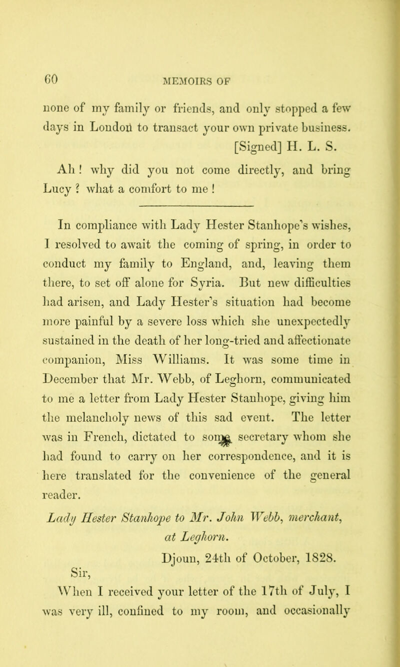 none of my family or friends, and only stopped a few days in London to transact your own private business. [Signed] H. L. S. Ah ! why did you not come directly, and bring Lucy ? what a comfort to me ! In compliance with Lady Hester Stanhope's wishes, I resolved to await the coming of spring, in order to conduct my family to England, and, leaving them there, to set off alone for Syria. But new difficulties had arisen, and Lady Hester's situation had become more painful by a severe loss which she unexpectedly sustained in the death of her long-tried and affectionate companion, Miss Williams. It was some time in December that Mr. Webb, of Leghorn, communicated to me a letter from Lady Hester Stanhope, giving him the melancholy news of this sad event. The letter was in French, dictated to sonjg secretary whom she had found to carry on her correspondence, and it is here translated for the convenience of the general reader. Lady Hester Stanhope to Mr. John Webb, merchant, at Leghorn. Djoun, 24th of October, 1828. Sir, When I received your letter of the 17th of July, I was very ill, confined to my room, and occasionally