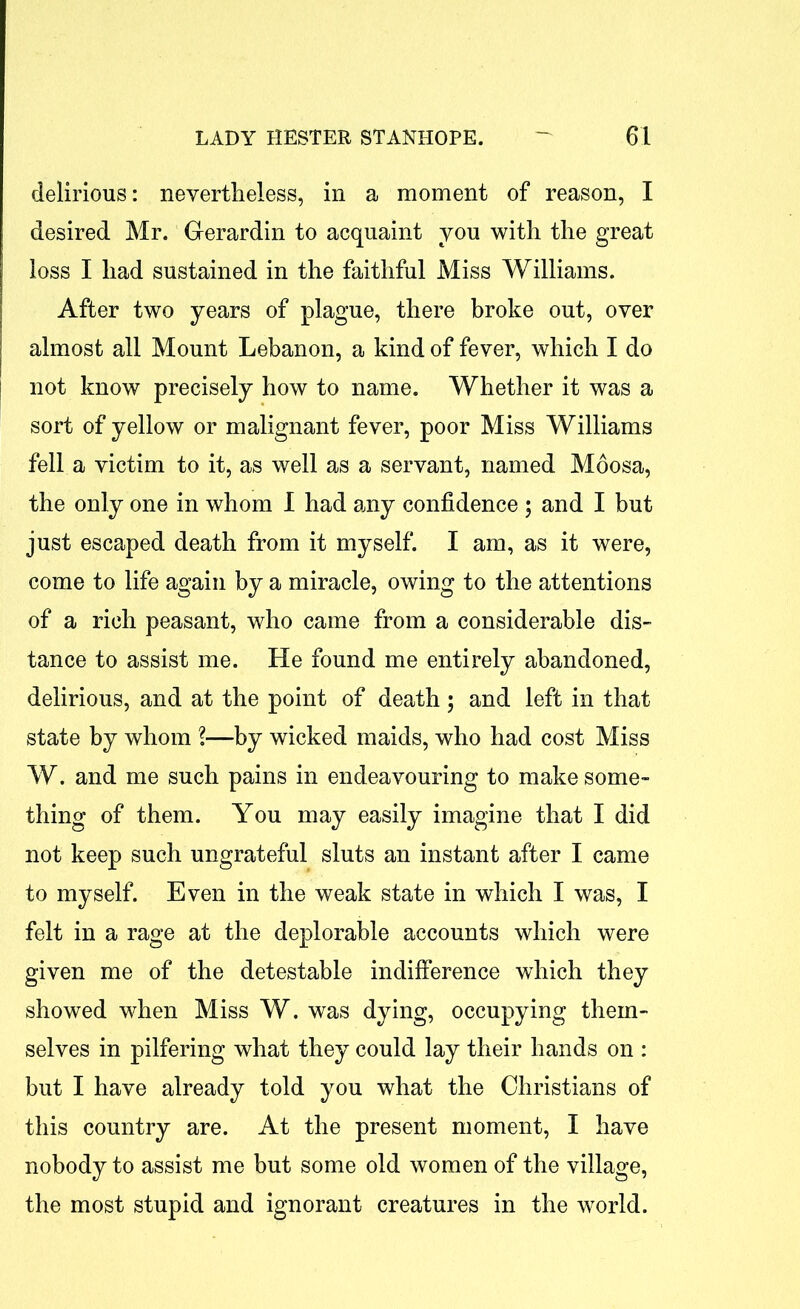 delirious: nevertheless, in a moment of reason, I desired Mr. Gerardin to acquaint you with the great loss I had sustained in the faithful Miss Williams. After two years of plague, there broke out, over almost all Mount Lebanon, a kind of fever, which I do not know precisely how to name. Whether it was a sort of yellow or malignant fever, poor Miss Williams fell a victim to it, as well as a servant, named Moosa, the only one in whom 1 had any confidence ; and I but just escaped death from it myself. I am, as it were, come to life again by a miracle, owing to the attentions of a rich peasant, who came from a considerable dis- tance to assist me. He found me entirely abandoned, delirious, and at the point of death ; and left in that state by whom \—by wicked maids, who had cost Miss W. and me such pains in endeavouring to make some- thing of them. You may easily imagine that I did not keep such ungrateful sluts an instant after I came to myself. Even in the weak state in which I was, I felt in a rage at the deplorable accounts which were given me of the detestable indifference which they showed when Miss W. was dying, occupying them- selves in pilfering what they could lay their hands on : but I have already told you what the Christians of this country are. At the present moment, I have nobody to assist me but some old women of the village, the most stupid and ignorant creatures in the world.