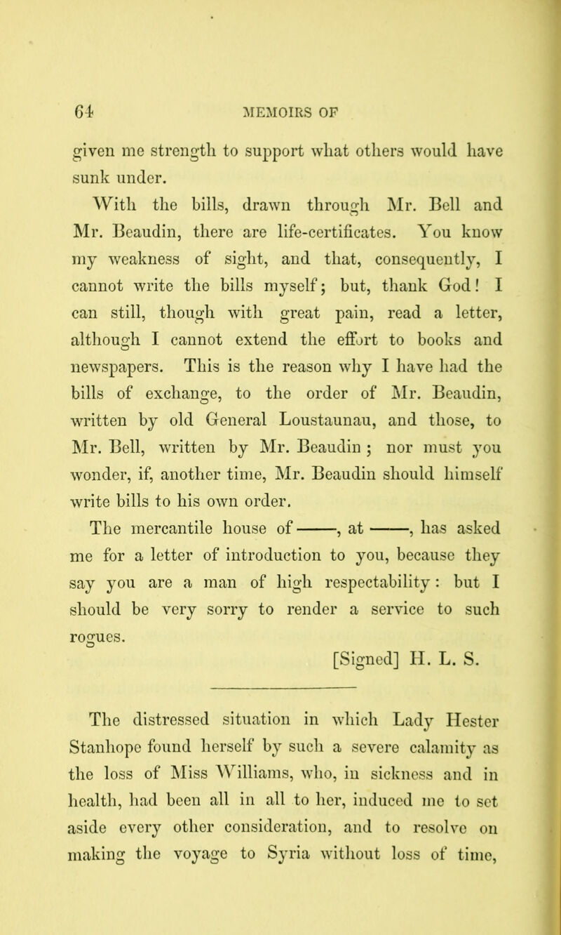 given me strength to support wliat others would have sunk under. With the bills, drawn through Mr. Bell and Mr. Beaudin, there are life-certificates. You know my weakness of sight, and that, consequently, I cannot write the bills myself; but, thank God! I can still, though with great pain, read a letter, although I cannot extend the effort to books and newspapers. This is the reason why I have had the bills of exchange, to the order of Mr. Beaudin, written by old General Loustaunau, and those, to Mr. Bell, written by Mr. Beaudin ; nor must you wonder, if, another time, Mr. Beaudin should himself write bills to his own order. The mercantile house of , at , has asked me for a letter of introduction to you, because they say you are a man of high respectability: but I should be very sorry to render a service to such rogues. [Signed] H. L. S. The distressed situation in which Lady Hester Stanhope found herself by such a severe calamity as the loss of Miss Williams, who, in sickness and in health, had been all in all to her, induced me to set aside every other consideration, and to resolve on making the voyage to Syria without loss of time,