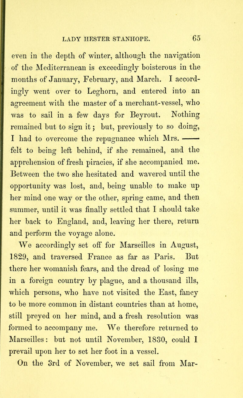 even in the depth of winter, although the navigation of the Mediterranean is exceedingly boisterous in the months of January, February, and March. I accord- ingly went over to Leghorn, and entered into an agreement with the master of a merchant-vessel, who was to sail in a few days for Beyrout. Nothing remained but to sign it; but, previously to so doing, I had to overcome the repugnance which Mrs. felt to being left behind, if she remained, and the apprehension of fresh piracies, if she accompanied me. Between the two she hesitated and wavered until the opportunity was lost, and, being unable to make up her mind one way or the other, spring came, and then summer, until it was finally settled that I should take her back to England, and, leaving her there, return and perform the voyage alone. We accordingly set off for Marseilles in August, 1829, and traversed France as far as Paris. But there her womanish fears, and the dread of losing me in a foreign country by plague, and a thousand ills, which persons, who have not visited the East, fancy to be more common in distant countries than at home, still preyed on her mind, and a fresh resolution was formed to accompany me. We therefore returned to Marseilles: but not until November, 1830, could 1 prevail upon her to set her foot in a vessel. On the 3rd of November, we set sail from Mar-
