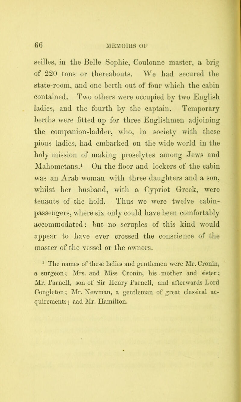 seilles, in the Belle Sophie, Coulonne master, a brig of 220 tons or thereabouts. We had secured the state-room, and one berth out of four which the cabin contained. Two others were occupied by two English ladies, and the fourth by the captain. Temporary berths were fitted up for three Englishmen adjoining the companion-ladder, who, in society with these pious ladies, had embarked on the wide world in the holy mission of making proselytes among Jews and Mahometans.1 On the floor and lockers of the cabin was an Arab woman with three daughters and a son, whilst her husband, with a Cypriot Greek, were tenants of the hold. Thus we were twelve cabin- passengers, where six only could have been comfortably accommodated: but no scruples of this kind would appear to have ever crossed the conscience of the master of the vessel or the owners. 1 The names of these ladies and gentlemen were Mr. Cronin, a surgeon; Mrs. and Miss Cronin, his mother and sister; Mr. Parnell, son of Sir Henry Parnell, and afterwards Lord Congleton; Mr. Newman, a gentleman of great classical ac- quirements ; aad Mr. Hamilton.