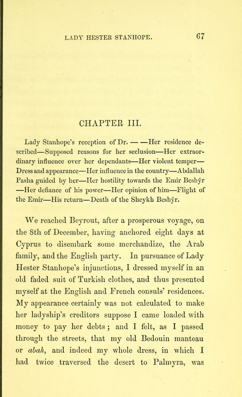 CHAPTER III. Lady Stanhope’s reception of Dr. Her residence de- scribed—Supposed reasons for her seclusion—Her extraor- dinary influence oyer her dependants—Her yiolent temper— Dress and appearance—Her influence in the country—Abdallah Pasha guided by her—Her hostility towards the Emir Beshyr —Her defiance of his power—Her opinion of him—Flight of the Emir—His return—Death of the Sheykh Beshyr. We reached Beyrout, after a prosperous voyage, on the 8th of December, having anchored eight days at Cyprus to disembark some merchandize, the Arab family, and the English party. In pursuance of Lady Hester Stanhope’s injunctions, I dressed myself in an old faded suit of Turkish clothes, and thus presented myself at the English and French consuls’ residences. My appearance certainly was not calculated to make her ladyship’s creditors suppose I came loaded with money to pay her debts ; and I felt, as I passed through the streets, that my old Bedouin manteau or abah, and indeed my whole dress, in which I had twice traversed the desert to Palmyra, was
