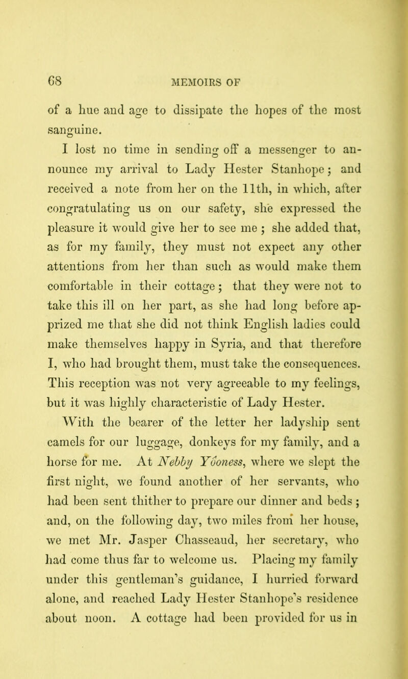 of a hue and age to dissipate the hopes of the most sanguine. I lost no time in sending off a messenger to an- nounce my arrival to Lady Hester Stanhope; and received a note from her on the 11th, in which, after congratulating us on our safety, she expressed the pleasure it would give her to see me ; she added that, as for my family, they must not expect any other attentions from her than such as would make them comfortable in their cottage; that they were not to take this ill on her part, as she had long before ap- prized me that she did not think English ladies could make themselves happy in Syria, and that therefore I, who had brought them, must take the consequences. This reception was not very agreeable to my feelings, but it was highly characteristic of Lady Hester. With the bearer of the letter her ladyship sent camels for our luggage, donkeys for my family, and a horse for me. At Nebby Yooness, where we slept the first night, we found another of her servants, who had been sent thither to prepare our dinner and beds ; and, on the following day, two miles from her house, we met Mr. Jasper Chasseaud, her secretary, who had come thus far to welcome us. Placing my family under this gentleman’s guidance, I hurried forward alone, and reached Lady Hester Stanhope’s residence about noon. A cottage had been provided for us in
