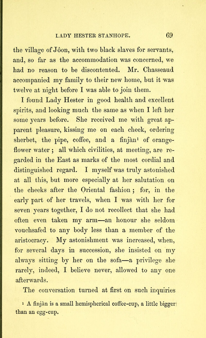 the village of Joon, with two black slaves for servants, and, so far as the accommodation was concerned, we had no reason to be discontented. Mr. Chasseaud accompanied my family to their new home, but it was twelve at night before I was able to join them. I found Lady Hester in good health and excellent spirits, and looking much the same as when I left her some years before. She received me with great ap- parent pleasure, kissing me on each cheek, ordering sherbet, the pipe, coffee, and a finjan1 of orange- flower water ; all which civilities, at meeting, are re- garded in the East as marks of the most cordial and distinguished regard. I myself was truly astonished at all this, but more especially at her salutation on the cheeks after the Oriental fashion ; for, in the early part of her travels, when I was with her for seven years together, I do not recollect that she had often even taken my arm-—an honour she seldom vouchsafed to any body less than a member of the aristocracy. My astonishment was increased, when, for several days in succession, she insisted on my always sitting by her on the sofa—a privilege she rarely, indeed, I believe never, allowed to any one afterwards. The conversation turned at first on such inquiries i A finjan is a small hemispherical coffee-cup, a little bigger! than an egg-cup.