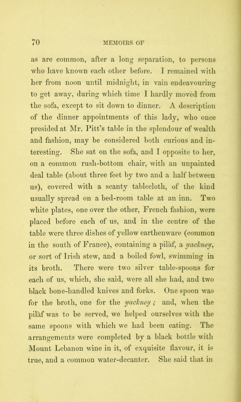 as are common, after a long separation, to persons who have known each other before. I remained with her from noon until midnight, in vain endeavouring to get away, during which time I hardly moved from the sofa, except to sit down to dinner. A description of the dinner appointments of this lady, who once presided at Mr. Pitt’s table in the splendour of wealth and fashion, may be considered both curious and in- teresting. She sat on the sofa, and I opposite to her, on a common rush-bottom chair, with an unpainted deal table (about three feet by two and a half between us), covered with a scanty tablecloth, of the kind usually spread on a bed-room table at an inn. Two white plates, one over the other, French fashion, were placed before each of us, and in the centre of the table were three dishes of yellow earthenware (common in the south of France), containing a pilaf, a yackney, or sort of Irish stew, and a boiled fowl, swimming in its broth. There w'ere two silver table-spoons for each of us, which, she said, were all she had, and two black bone-handled knives and forks. One spoon was for the broth, one for the yackney; and, when the pilaf was to be served, we helped ourselves with the same spoons with which we had been eating. The arrangements were completed by a black bottle with Mount Lebanon wine in it, of exquisite flavour, it is true, and a common water-decanter. She said that in