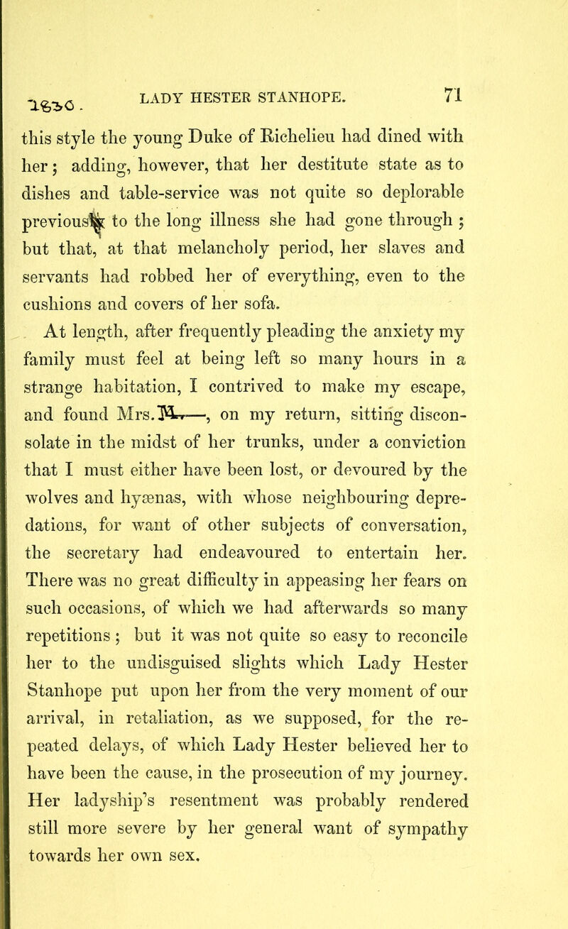 this style the young Duke of Richelieu had dined with her; adding, however, that her destitute state as to dishes and table-service was not quite so deplorable previous^ to the long illness she had gone through ; but that, at that melancholy period, her slaves and servants had robbed her of everything, even to the cushions and covers of her sofa. At length, after frequently pleading the anxiety my family must feel at being left so many hours in a strange habitation, I contrived to make my escape, and found Mrs.ftl, » •, on my return, sitting discon- solate in the midst of her trunks, under a conviction that I must either have been lost, or devoured by the wolves and hyaenas, with whose neighbouring depre- dations, for want of other subjects of conversation, the secretary had endeavoured to entertain her. There was no great difficulty in appeasing her fears on such occasions, of which we had afterwards so many repetitions ; but it was not quite so easy to reconcile her to the undisguised slights which Lady Hester Stanhope put upon her from the very moment of our arrival, in retaliation, as we supposed, for the re- peated delays, of which Lady Hester believed her to have been the cause, in the prosecution of my journey. Her ladyship’s resentment was probably rendered still more severe by her general want of sympathy towards her own sex.