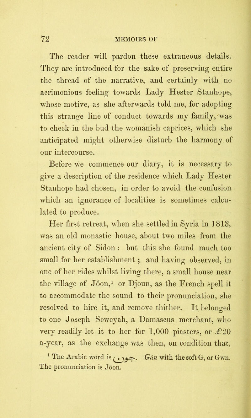 The reader will pardon these extraneous details. They are introduced for the sake of preserving entire the thread of the narrative, and certainly with no acrimonious feeling towards Lady Hester Stanhope, whose motive, as she afterwards told me, for adopting this strange line of conduct towards my family/was to check in the bud the womanish caprices, which she anticipated might otherwise disturb the harmony of our intercourse. Before we commence our diary, it is necessary to give a description of the residence which Lady Hester Stanhope had chosen, in order to avoid the confusion which an ignorance of localities is sometimes calcu- lated to produce. Her first retreat, when she settled in Syria in 1813, was an old monastic house, about two miles from the ancient city of Sidon : but this she found much too small for her establishment; and having observed, in one of her rides whilst living there, a small house near the village of Joon,1 or Djoun, as the French spell it to accommodate the sound to their pronunciation, she resolved to hire it, and remove thither. It belonged to one Joseph Seweyah, a Damascus merchant, who very readily let it to her for 1,000 piasters, or £20 a-year, as the exchange was then, on condition that, 1 The Arabic word is GCin with the soft G, or Gwn. The pronunciation is Joon.