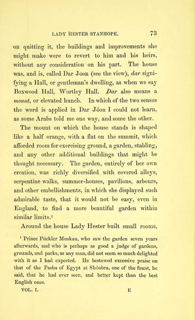 on quitting it, the buildings and improvements she might make were to revert to him and his heirs, without any consideration on his part. The house was, and is, called Dar J oon (see the view), dar signi- fying a Hall, or gentleman’s dwelling, as when we say Boxwood Hall, Wortley Hall. Dar also means a mount, or elevated hunch. In which of the two senses the word is applied in Dar Joon I could not learn, as some Arabs told me one way, and some the other. The mount on which the house stands is shaped like a half orange, with a flat on the summit, which afforded room for exercising ground, a garden, stabling, and any other additional buildings that might be thought necessary. The garden, entirely of her own creation, was richly diversified with covered alleys, serpentine walks, summer-houses, pavilions, arbours, and other embellishments, in which she displayed such admirable taste, that it would not be easy, even in England, to find a more beautiful garden within similar limits.1 Around the house Lady Hester built small rooms, 1 Prince Ptickler Muskau, who saw the garden seven years afterwards, and who is perhaps as good a judge of gardens, grounds, and parks, as any man, did not seem so much delighted with it as I had expected. He bestowed excessive praise on that of the Pasha of Egypt at Shoobra, one of the finest, he said, that he had ever seen, and better kept than the best English ones. VOL. I. E