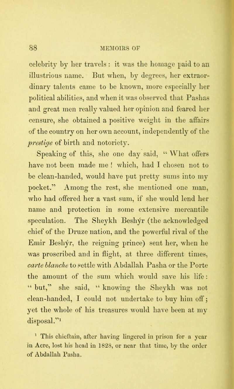 celebrity by her travels : it was the homage paid to an illustrious name. But when, by degrees, her extraor- dinary talents came to be known, more especially her political abilities, and when it was observed that Pashas and great men really valued her opinion and feared her censure, she obtained a positive weight in the affairs of the country on her own account, independently of the prestige of birth and notoriety. Speaking of this, she one day said, “ What offers have not been made me ! which, had I chosen not to be clean-handed, would have put pretty sums into my pocket.” Among the rest, she mentioned one man, who had offered her a vast sum, if she would lend her name and protection in some extensive mercantile speculation. The Sheykh Beshyr (the acknowledged chief of the Druze nation, and the powerful rival of the Emir Beshyr, the reigning prince) sent her, when he was proscribed and in flight, at three different times, carte blanche to settle with Abdallah Pasha or the Porte the amount of the sum which would save his life: “ but,” she said, “ knowing the Sheykh was not clean-handed, I could not undertake to buy him off; yet the whole of his treasures would have been at my disposal.”1 1 This chieftain, after having lingered in prison for a year in Acre, lost his head in 1828, or near that time, by the order of Abdallah Pasha.