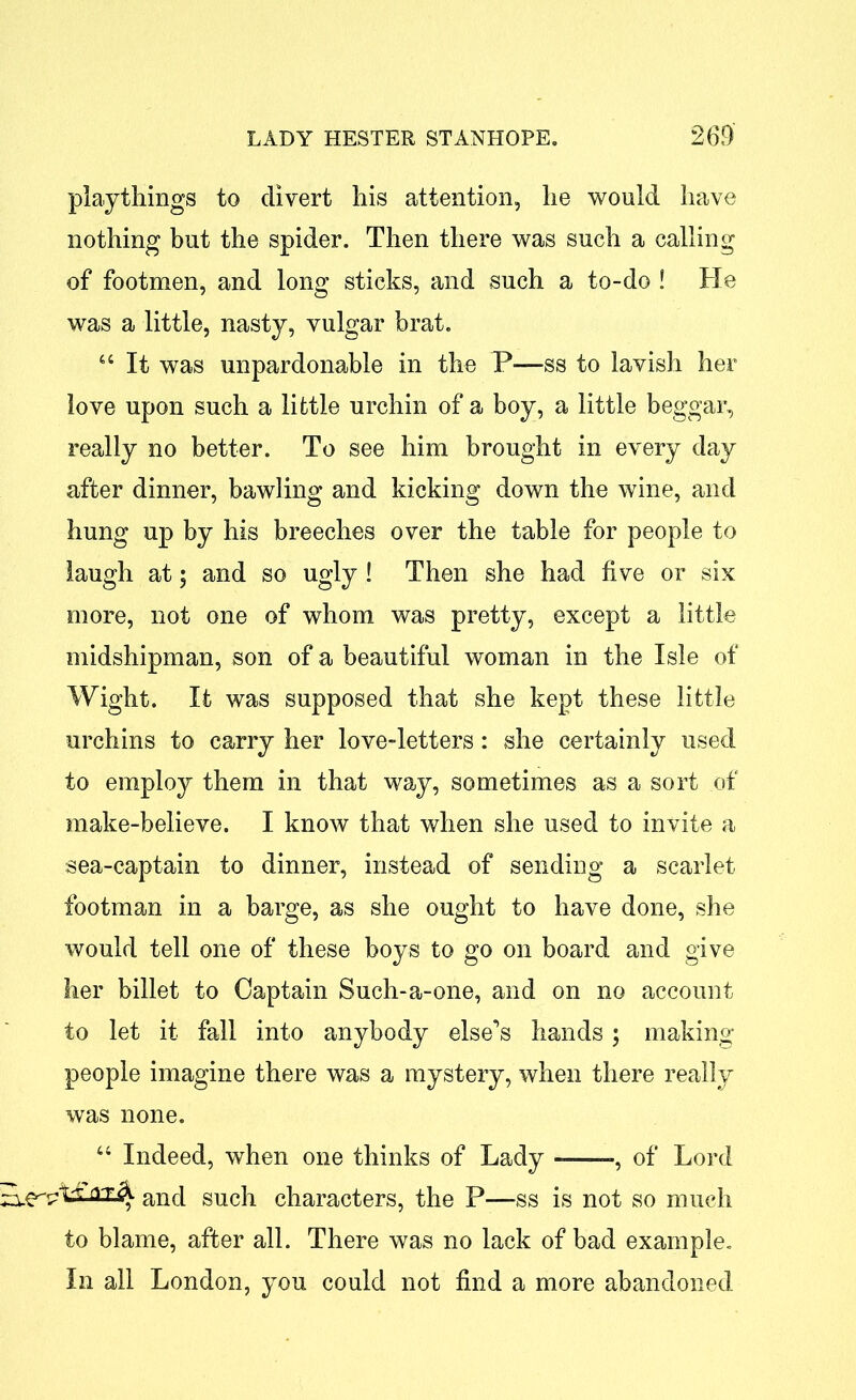 playthings to divert his attention, he would have nothing but the spider. Then there was such a calling of footmen, and long sticks, and such a to-do I He was a little, nasty, vulgar brat. 46 It was unpardonable in the P—ss to lavish her love upon such a little urchin of a boy, a little beggar, really no better. To see him brought in every day after dinner, bawling and kicking down the wine, and hung up by his breeches over the table for people to laugh at; and so ugly ! Then she had five or six more, not one of whom was pretty, except a little midshipman, son of a beautiful woman in the Isle of Wight. It was supposed that she kept these little urchins to carry her love-letters: she certainly used to employ them in that way, sometimes as a sort of make-believe. I know that when she used to invite a sea-captain to dinner, instead of sending a scarlet footman in a barge, as she ought to have done, she would tell one of these boys to go on board and give her billet to Captain Such-a-one, and on no account to let it fall into anybody else^s hands ; making people imagine there was a mystery, when there really was none. 44 Indeed, when one thinks of Lady ——-, of Lord and such characters, the P—ss is not so much to blame, after all. There was no lack of bad example. In all London, you could not find a more abandoned