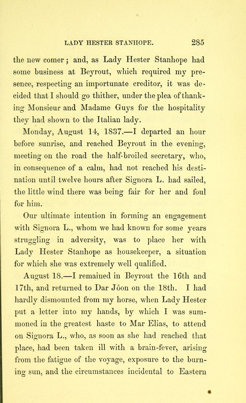 the new comer ; and, as Lady Hester Stanhope had some business at Beyrout, which required my pre- sence, respecting an importunate creditor, it was de- cided that I should go thither, under the plea of thank- ing Monsieur and Madame Guys for the hospitality they had shown to the Italian lady. Monday, August 14, 1837.—-I departed an hour before sunrise, and reached Beyrout in the evening, meeting on the road the half-broiled secretary, who, in consequence of a calm, had not reached his desti- nation until twelve hours after Signora L. had sailed, the little wind there was being fair for her and foul for him. Our ultimate intention in forming1 an engagement with Signora L., whom we had known for some years struggling in adversity, was to place her with Lady Hester Stanhope as housekeeper, a situation for which she was extremely well qualified. August 18.—-I remained in Beyrout the 16th and 17th, and returned to Bar Joon on the 18th. I had hardly dismounted from my horse, when Lady Hester put a letter into my hands, by which I was sum- moned in the greatest haste to Mar Elias, to attend on Signora L., who, as soon as she had reached that place, had been taken ill with a brain-fever> arising from the fatigue of the voyage, exposure to the burn- ing sun, and the circumstances incidental to Eastern «