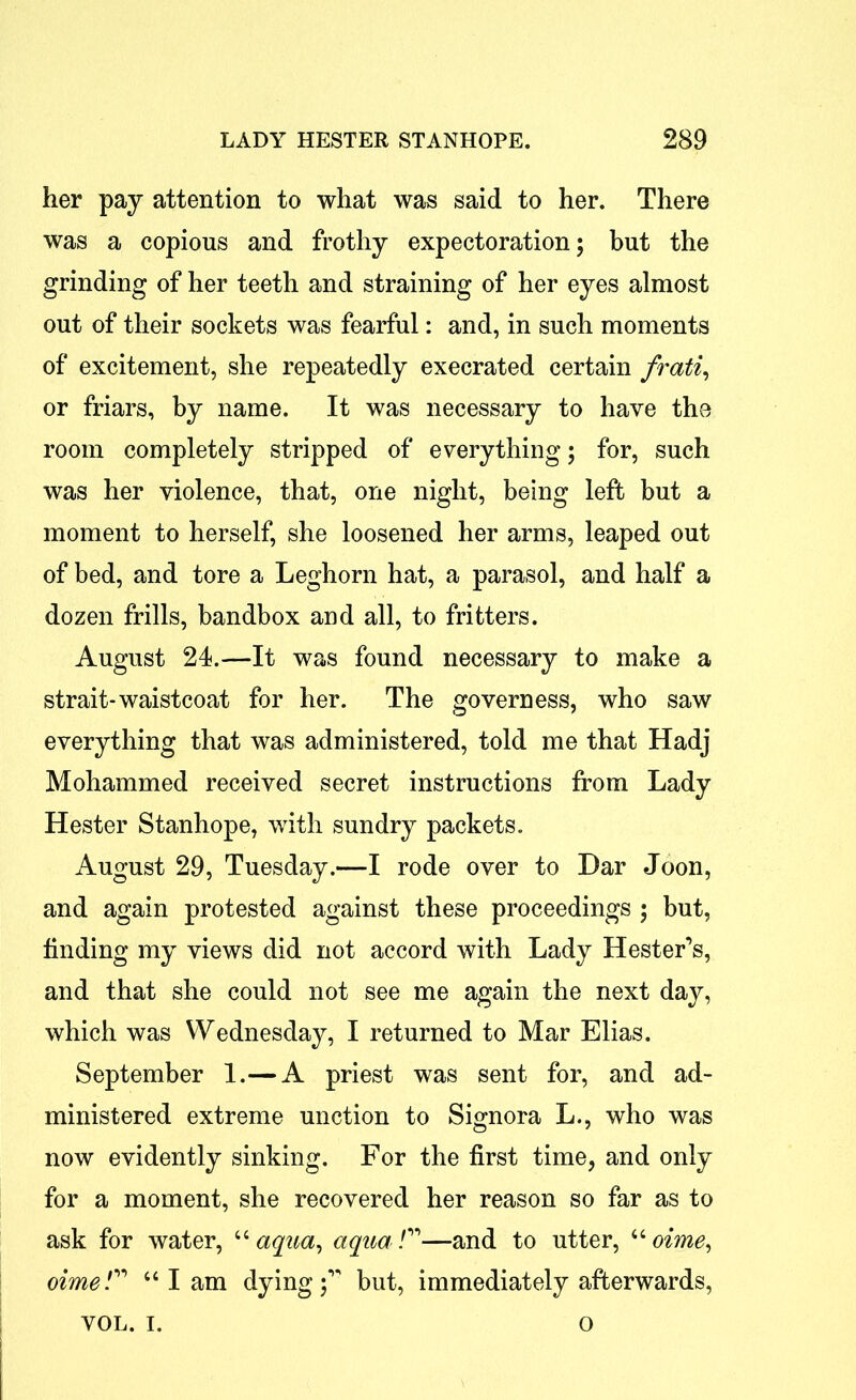 her pay attention to what was said to her. There was a copious and frothy expectoration; but the grinding of her teeth and straining of her eyes almost out of their sockets was fearful: and, in such moments of excitement, she repeatedly execrated certain frati, or friars, by name. It was necessary to have the room completely stripped of everything; for, such was her violence, that, one night, being left but a moment to herself, she loosened her arms, leaped out of bed, and tore a Leghorn hat, a parasol, and half a dozen frills, bandbox and all, to fritters. August 24.—It was found necessary to make a strait-waistcoat for her. The governess, who saw everything that was administered, told me that Hadj Mohammed received secret instructions from Lady Hester Stanhope, with sundry packets. August 29, Tuesday.—I rode over to Dar Joon, and again protested against these proceedings ; but, finding my views did not accord with Lady Hester’s, and that she could not see me again the next day, which was Wednesday, I returned to Mar Elias. September 1.— A priest was sent for, and ad- ministered extreme unction to Signora L., who was now evidently sinking. For the first time, and only for a moment, she recovered her reason so far as to ask for water, “ aqua, aqua/”—and to utter, “ oime, oime“ I am dying;’' but, immediately afterwards, VOL. i. o