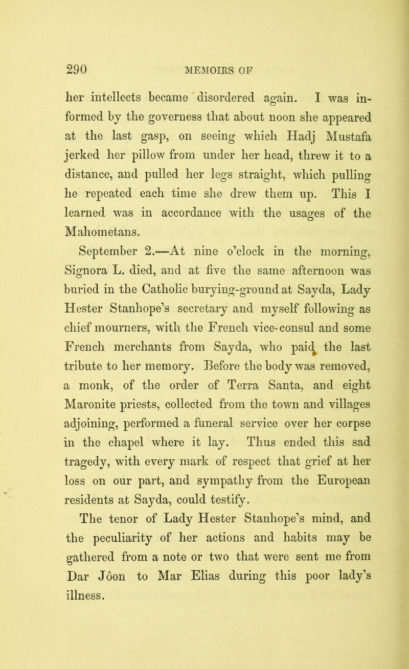 her intellects became disordered again. I was in- formed by the governess that about noon she appeared at the last gasp, on seeing which Hadj Mustafa jerked her pillow from under her head, threw it to a distance, and pulled her legs straight, which pulling he repeated each time she drew them up. This I learned was in accordance with the usages of the Mahometans. September 2.-—At nine o’clock in the morning, Signora L. died, and at five the same afternoon was buried in the Catholic burying-ground at Sayda, Lady Hester Stanhope’s secretary and myself following as chief mourners, with the French vice- consul and some French merchants from Sayda, who paid the last tribute to her memory. Before the body was removed, a monk, of the order of Terra Santa, and eight Maronite priests, collected from the town and villages adjoining, performed a funeral service over her corpse in the chapel where it lay. Thus ended this sad tragedy, with every mark of respect that grief at her loss on our part, and sympathy from the European residents at Sayda, could testify. The tenor of Lady Hester Stanhope’s mind, and the peculiarity of her actions and habits may be gathered from a note or two that were sent me from Dar Jdon to Mar Elias during this poor lady’s illness.