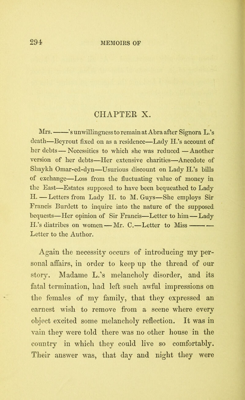 CHAPTER X. Mrs. ’s unwillingness to remain at Abra after Signora L.’s death—Beyrout fixed on as a residence—Lady H.’s account of her debts — Necessities to which she was reduced — Another version of her debts—Her extensive charities—Anecdote of Shaykh Omar-ed-dyn—Usurious discount on Lady H.’s bills of exchange—Loss from the fluctuating value of money in the East—Estates supposed to have been bequeathed to Lady H.—Letters from Lady H. to M. Guys—She employs Sir Francis Burdett to inquire into the nature of the supposed bequests—Her opinion of Sir Francis—Letter to him — Lady H.’s diatribes on women — Mr. C.—Letter to Miss- Letter to the Author. Again the necessity occurs of introducing my per- sonal affairs, in order to keep up the thread of our story. Madame L.’s melancholy disorder, and its fatal termination, had left such awful impressions on the females of my family, that they expressed an earnest wish to remove from a scene where every object excited some melancholy reflection. It was in vain they were told there was no other house in the country in which they could live so comfortably. Their answer was, that day and night they were