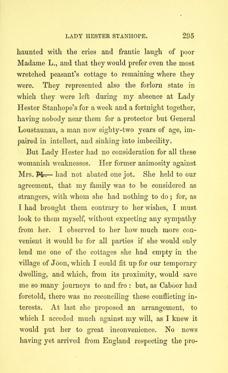 haunted with the cries and frantic laugh of poor Madame L., and that they would prefer even the most wretched peasant’s cottage to remaining where they were. They represented also the forlorn state in which they were left during my absence at Lady Hester Stanhope’s for a week and a fortnight together, having nobody near them for a protector but General Loustaunau, a man now eighty-two years of age, im- paired in intellect, and sinking into imbecility. But Lady Hester had no consideration for all these womanish weaknesses. Her former animosity against Mrs. Hj, had not abated one jot. She held to our agreement, that my family was to be considered as strangers, with whom she had nothing to do; for, as I had brought them contrary to her wishes, I must look to them myself, without expecting any sympathy from her. I observed to her how much more con- venient it would be for all parties if she would only lend me one of the cottages she had empty in the village of Joon, which I could fit up for our temporary dwelling, and which, from its proximity, would save me so many journeys to and fro : but, as Oaboor had foretold, there was no reconciling these conflicting in- terests. At last she proposed an arrangement, to which I acceded much against my will, as I knew it would put her to great inconvenience. No news having yet arrived from England respecting the pro-