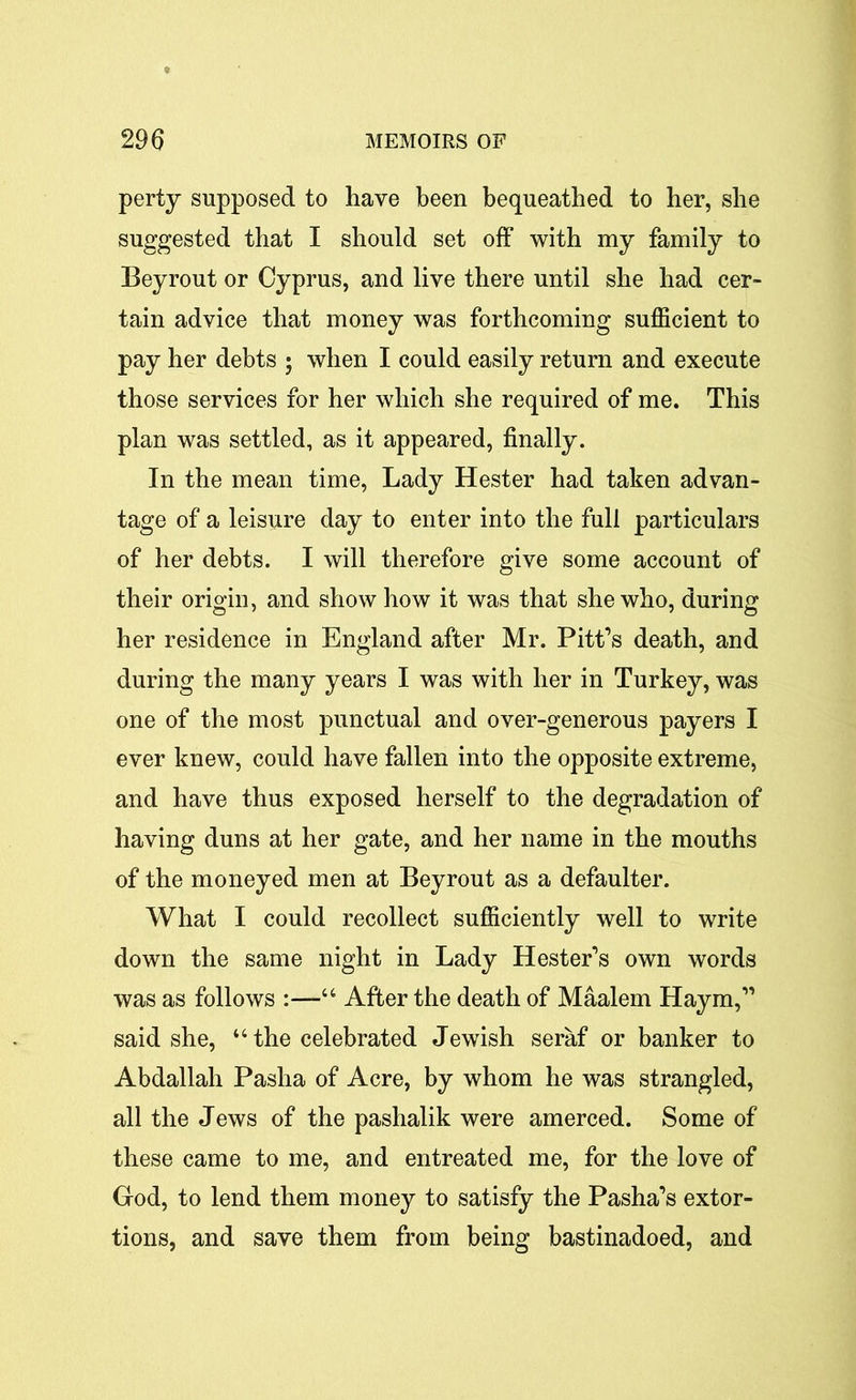 perty supposed to have been bequeathed to her, she suggested that I should set off with my family to Beyrout or Cyprus, and live there until she had cer- tain advice that money was forthcoming sufficient to pay her debts ; when I could easily return and execute those services for her which she required of me. This plan was settled, as it appeared, finally. In the mean time, Lady Hester had taken advan- tage of a leisure day to enter into the full particulars of her debts. I will therefore give some account of their origin, and show how it was that she who, during her residence in England after Mr. Pitt’s death, and during the many years I was with her in Turkey, was one of the most punctual and over-generous payers I ever knew, could have fallen into the opposite extreme, and have thus exposed herself to the degradation of having duns at her gate, and her name in the mouths of the moneyed men at Beyrout as a defaulter. What I could recollect sufficiently well to write down the same night in Lady Hester’s own words was as follows :—“ After the death of Maalem Haym,” said she, “ the celebrated Jewish seraf or banker to Abdallah Pasha of Acre, by whom he was strangled, all the Jews of the pashalik were amerced. Some of these came to me, and entreated me, for the love of God, to lend them money to satisfy the Pasha’s extor- tions, and save them from being bastinadoed, and