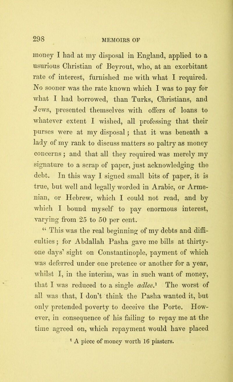 money I had at my disposal in England, applied to a usurious Christian of Beyrout, who, at an exorbitant rate of interest, furnished me with what I required. No sooner was the rate known which I was to pay for what I had borrowed, than Turks, Christians, and Jews, presented themselves with offers of loans to whatever extent I wished, all professing that their purses were at my disposal \ that it was beneath a lady of my rank to discuss matters so paltry as money concerns ; and that all they required was merely my signature to a scrap of paper, just acknowledging the debt. In this way I signed small bits of paper, it is true, but well and legally worded in Arabic, or Arme- nian, or Hebrew, which I could not read, and by which I bound myself to pay enormous interest, varying from 25 to 50 per cent. “ This was the real beginning of my debts and diffi- culties ; for Abdallah Pasha gave me bills at thirty- one days’ sight on Constantinople, payment of which was deferred under one pretence or another for a year, whilst I, in the interim, was in such want of money, that I was reduced to a single adlee.l The worst of all was that, I don’t think the Pasha wanted it, but only pretended poverty to deceive the Porte. How- ever, in consequence of his failing to repay me at the time agreed on, which repayment would have placed * A piece of money worth 16 piasters.