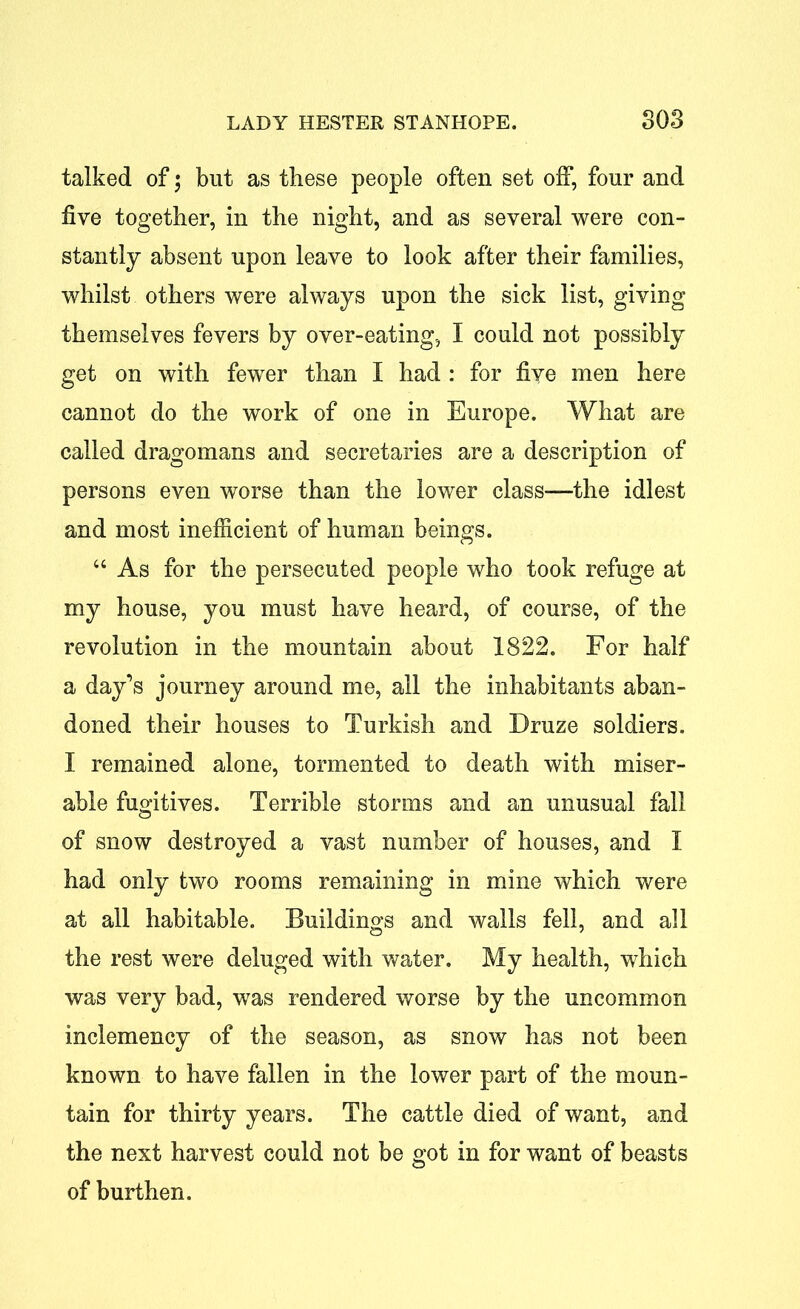 talked of; but as these people often set off, four and five together, in the night, and as several were con- stantly absent upon leave to look after their families, whilst others were always upon the sick list, giving themselves fevers by over-eating, I could not possibly get on with fewer than I had : for five men here cannot do the work of one in Europe. What are called dragomans and secretaries are a description of persons even worse than the lower class-—the idlest and most inefficient of human beings. “ As for the persecuted people who took refuge at my house, you must have heard, of course, of the revolution in the mountain about 1822. For half a day’s journey around me, all the inhabitants aban- doned their houses to Turkish and Druze soldiers. I remained alone, tormented to death with miser- able fugitives. Terrible storms and an unusual fall of snow destroyed a vast number of houses, and I had only two rooms remaining in mine which were at all habitable. Buildings and walls fell, and all the rest were deluged with water. My health, which was very bad, was rendered worse by the uncommon inclemency of the season, as snow has not been known to have fallen in the lower part of the moun- tain for thirty years. The cattle died of want, and the next harvest could not be got in for want of beasts of burthen.