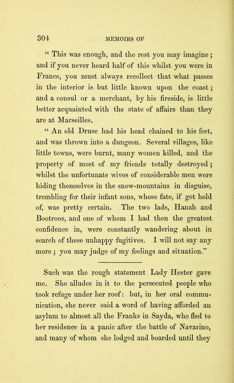 “ This was enough, and the rest you may imagine; and if you never heard half of this whilst you were in France, you must always recollect that what passes in the interior is but little known upon the coast; and a consul or a merchant, by his fireside, is little better acquainted with the state of affairs than they are at Marseilles. “ An old Druse had his head chained to his feet, and was thrown into a dungeon. Several villages, like little towns, were burnt, many women killed, and the property of most of my friends totally destroyed; whilst the unfortunate wives of considerable men were hiding themselves in the snow-mountains in disguise, trembling for their infant sons, whose fate, if got hold of, was pretty certain. The two lads, Hanah and Bootroos, and one of whom I had then the greatest confidence in, were constantly wandering about in search of these unhappy fugitives. I will not say any more j you may judge of my feelings and situation.” Such was the rough statement Lady Hester gave me. She alludes in it to the persecuted people who took refuge under her roof: but, in her oral commu- nication, she never said a word of having afforded an asylum to almost all the Franks in Say da, who fled to her residence in a panic after the battle of Navarino, and many of whom she lodged and boarded until they