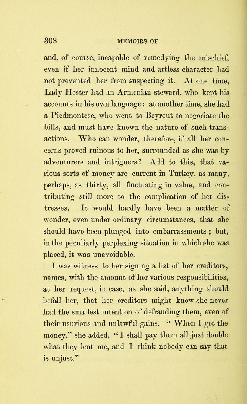 and, of course, incapable of remedying the mischief, even if her innocent mind and artless character had not prevented her from suspecting it. At one time, Lady Hester had an Armenian steward, who kept his accounts in his own language: at another time, she had a Piedmontese, who went to Beyrout to negociate the bills, and must have known the nature of such trans- actions. Who can wonder, therefore, if all her con- cerns proved ruinous to her, surrounded as she was by adventurers and intriguers? Add to this, that va- rious sorts of money are current in Turkey, as many, perhaps, as thirty, all fluctuating in value, and con- tributing still more to the complication of her dis- tresses. It would hardly have been a matter of wonder, even under ordinary circumstances, that she should have been plunged into embarrassments ; but, in the peculiarly perplexing situation in which she was placed, it was unavoidable. I was witness to her signing a list of her creditors, names, with the amount of her various responsibilities, at her request, in case, as she said, anything should befall her, that her creditors might know she never had the smallest intention of defrauding them, even of their usurious and unlawful gains. “ When I get the money,'” she added, 641 shall pay them all just double what they lent me, and I think nobody can say that is unjust.”