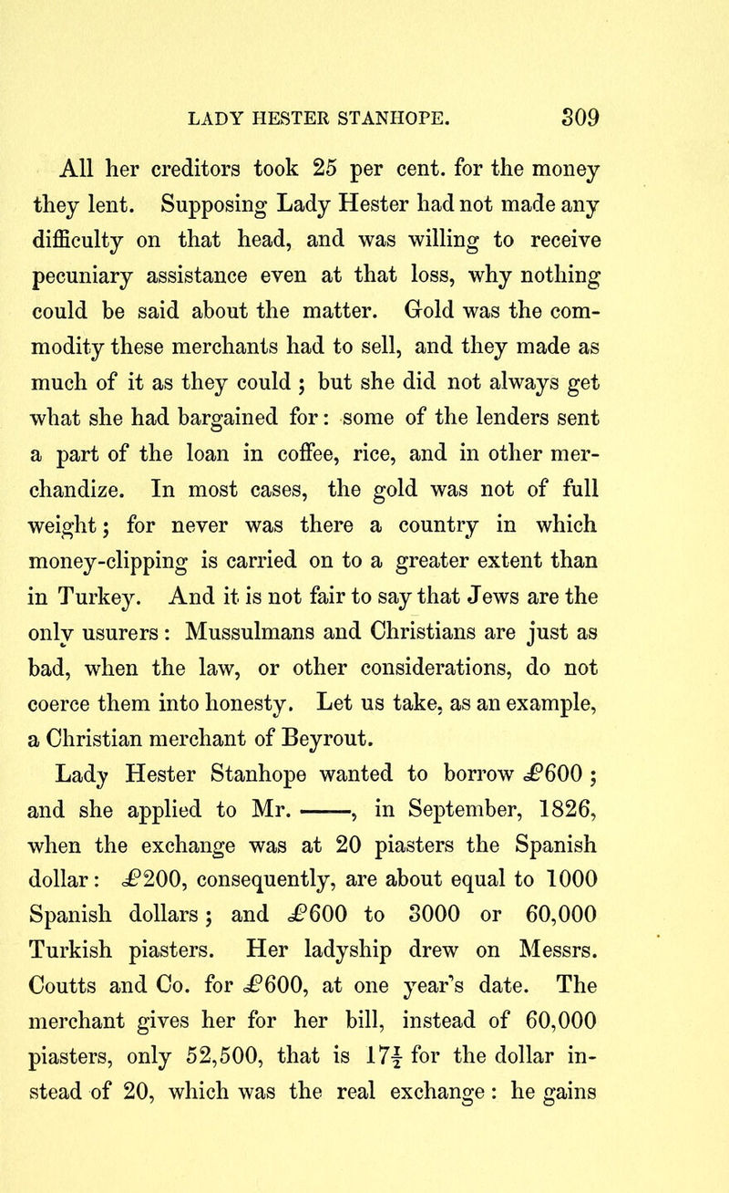 All her creditors took 25 per cent, for the money they lent. Supposing Lady Hester had not made any difficulty on that head, and was willing to receive pecuniary assistance even at that loss, why nothing could be said about the matter. Gold was the com- modity these merchants had to sell, and they made as much of it as they could ; but she did not always get what she had bargained for: some of the lenders sent a part of the loan in coffee, rice, and in other mer- chandize. In most cases, the gold was not of full weight; for never was there a country in which money-clipping is carried on to a greater extent than in Turkey. And it is not fair to say that Jews are the only usurers : Mussulmans and Christians are just as bad, when the law, or other considerations, do not coerce them into honesty. Let us take, as an example, a Christian merchant of Bey rout. Lady Hester Stanhope wanted to borrow JP600 ; and she applied to Mr. -, in September, 1826, when the exchange was at 20 piasters the Spanish dollar: ^200, consequently, are about equal to 1000 Spanish dollars; and JP600 to 3000 or 60,000 Turkish piasters. Her ladyship drew on Messrs. Coutts and Co. for JP600, at one year’s date. The merchant gives her for her bill, instead of 60,000 piasters, only 52,500, that is I7f for the dollar in- stead of 20, which was the real exchange: he gains